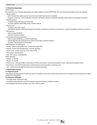 134
Pilly - Préparation ECN - Items 95-343 - ©CMIT
Items 95-343
1-3. Démarche diagnostique
1-3-1. Clinique
Peut permettre une orientation diagnostique mais valeur prédictive positive (VPP) faible : 50 % des ulcérations génitales restent sans étiologie.
ƒƒ Herpès génital :
-- primo-infection plus sévère que les récurrences (qui révèlent plus souvent la maladie)
-- diagnostic évoqué sur : notion d’épisodes antérieurs identiques, présence d’ulcérations génitales nombreuses (5 à 6) groupées en bouquet.
ƒƒ Syphilis primaire :
-- incubation longue (en moyenne 3 semaines)
-- ulcération génitale superficielle, propre, indolore, indurée.
ƒƒ Chancre mou :
-- incubation courte (3 à 7 jours)
-- adénopathie inguinale inflammatoire (bubon), fluctuante, se fistulisant à la peau en un seul pertuis ; ulcérations possibles à distance du chancre.
ƒƒ Donovanose :
-- séjour en pays d’endémie
-- ulcération unique en plateau.
ƒƒ Lymphogranulomatose vénérienne :
-- séjour en pays d’endémie, ou contexte épidémique
-- adénite inguinale, plus fréquente que le chancre d’inoculation, passant inaperçu
-- à évoquer chez les patients homosexuels.
1-3-2. Diagnostic microbiologique
ƒƒ Herpès : culture virale (prélèvement : érosion/ulcération), PCR.
ƒƒ Syphilis : examen direct (prélèvement : chancre), sérologie.
ƒƒ Chancre mou : examen direct du frottis, culture, PCR.
ƒƒ Donovanose : examen direct.
ƒƒ LGV : PCR, culture ; sérodiagnostic.
1-3-3. Traitement
ƒƒ Syphilis : Cf. Item 95
ƒƒ Herpès : Cf. Item 84
ƒƒ Chancre mou : ceftriaxone (IM) ou azithromycine (PO) en prise unique ; érythromycine pendant 7 jours ; ciprofloxacine pendant 3 jours.
ƒƒ Donovanose : macrolides (azithromycine, érythromycine) ou fluoroquinolones pendant 21 jours.
ƒƒ LGV : cyclines (ou éventuellement érythromycine) pendant 3 semaines.
2. Ulcérations orales
2-1. Diagnostic positif
Ilestclinique:pertedesubstancemuqueuseuniqueoumultipleauniveaudelacavitéorale,pouvanttoucherlalangue,lesjoues,lesgencives,lepalais,
le pharynx, les amygdales.
2-2. Diagnostic étiologique
ƒƒ Principale cause : aphtose buccale.
ƒƒ L’érythème polymorphe doit aussi être évoqué en présence de lésions cutanées associées.
ƒƒ Les étiologies infectieuses sont plus rares : HSV-1, HHV-6, syphilis.
 