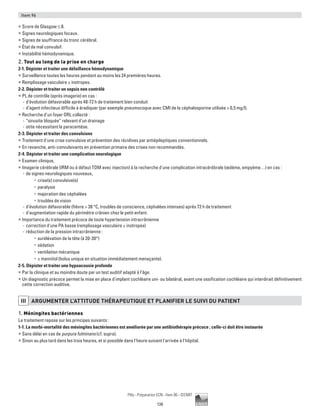 138
Pilly - Préparation ECN - Item 96 - ©CMIT
Item 96
ƒƒ Score de Glasgow ≤ 8.
ƒƒ Signes neurologiques focaux.
ƒƒ Signes de souffrance du tronc cérébral.
ƒƒ État de mal convulsif.
ƒƒ Instabilité hémodynamique.
2. Tout au long de la prise en charge
2-1. Dépister et traiter une défaillance hémodynamique
ƒƒ Surveillance toutes les heures pendant au moins les 24 premières heures.
ƒƒ Remplissage vasculaire ± inotropes.
2-2. Dépister et traiter un sepsis non contrôlé
ƒƒ PL de contrôle (après imagerie) en cas :
-- d'évolution défavorable après 48-72 h de traitement bien conduit
-- d’agent infectieux difficile à éradiquer (par exemple pneumocoque avec CMI de la céphalosporine utilisée  0,5 mg/l).
ƒƒ Recherche d'un foyer ORL collecté :
-- “sinusite bloquée” relevant d'un drainage
-- otite nécessitant la paracentèse.
2-3. Dépister et traiter des convulsions
ƒƒ Traitement d'une crise convulsive et prévention des récidives par antiépileptiques conventionnels.
ƒƒ En revanche, anti-convulsivants en prévention primaire des crises non recommandés.
2-4. Dépister et traiter une complication neurologique
ƒƒ Examen clinique,
ƒƒ Imagerie cérébrale (IRM ou à défaut TDM avec injection) à la recherche d'une complication intracérébrale (œdème, empyème…) en cas :
-- de signes neurologiques nouveaux,
•	 crise(s) convulsive(s)
•	 paralysie
•	 majoration des céphalées
•	 troubles de vision
-- d'évolution défavorable (fièvre  38 °C, troubles de conscience, céphalées intenses) après 72 h de traitement
-- d'augmentation rapide du périmètre crânien chez le petit enfant.
ƒƒ Importance du traitement précoce de toute hypertension intracrânienne
-- correction d'une PA basse (remplissage vasculaire ± inotropes)
-- réduction de la pression intracrânienne :
•	 surélévation de la tête (à 20-30°)
•	 sédation
•	 ventilation mécanique
•	 ± mannitol (bolus unique en situation immédiatement menaçante).
2-5. Dépister et traiter une hypoacousie profonde
ƒƒ Par la clinique et au moindre doute par un test auditif adapté à l'âge.
ƒƒ Un diagnostic précoce permet la mise en place d'implant cochléaire uni- ou bilatéral, avant une ossification cochléaire qui interdirait définitivement
cette correction auditive.
iii ARGUMENTER L'ATTITUDE THéRAPEUTIQUE ET PLANIFIER LE SUIVI DU PATIENT
1. Méningites bactériennes
Le traitement repose sur les principes suivants :
1-1. La morbi-mortalité des méningites bactériennes est améliorée par une antibiothérapie précoce ; celle-ci doit être instaurée
ƒƒ Sans délai en cas de purpura fulminans (cf. supra).
ƒƒ Sinon au plus tard dans les trois heures, et si possible dans l'heure suivant l'arrivée à l'hôpital.
 