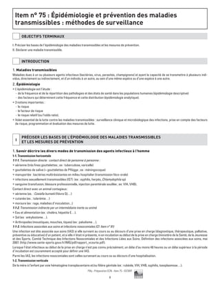 8
Pilly - Préparation ECN - Item 75 - ©CMIT
Item n° :
Item n° 75 : Épidémiologie et prévention des maladies
transmissibles : méthodes de surveillance
OBJECTIFS TERMINAUX
I. Préciser les bases de l’épidémiologie des maladies transmissibles et les mesures de prévention.
II. Déclarer une maladie transmissible.
INTRODUCTION
1. Maladies transmissibles
Maladies dues à un ou plusieurs agents infectieux (bactéries, virus, parasites, champignons) et ayant la capacité de se transmettre à plusieurs indi-
vidus, directement ou indirectement, et d’un individu à un autre, au sein d’une même espèce ou d’une espèce à une autre.
2. Épidémiologie
ƒƒ L’épidémiologie est l’étude :
-- de la fréquence et de la répartition des pathologies et des états de santé dans les populations humaines (épidémiologie descriptive)
-- des facteurs qui déterminent cette fréquence et cette distribution (épidémiologie analytique).
ƒƒ 3 notions importantes :
-- le risque
-- le facteur de risque
-- le risque relatif (ou l’odds ratio).
ƒƒ Volet essentiel de la lutte contre les maladies transmissibles : surveillance clinique et microbiologique des infections, prise en compte des facteurs
de risque, programmation et évaluation des mesures de lutte.
I
PRéCISER LES BASES DE L’éPIDéMIOLOGIE DES MALADIES TRANSMISSIBLES
ET LES MESURES DE PRéVENTION
1. Savoir décrire les divers modes de transmission des agents infectieux à l’homme
1-1. Transmission horizontale
1-1-1. Transmission directe : contact direct de personne à personne :
ƒƒ aérienne (très fines gouttelettes ; ex : tuberculose, varicelle)
ƒƒ gouttelettes de salive (= gouttelettes de Pflügge ; ex : méningocoque)
ƒƒ manuportée : bactéries multirésistantes en milieu hospitalier (transmission féco-orale)
ƒƒ infections sexuellement transmissibles (IST) (ex : syphilis, herpès, Chlamydophila sp)
ƒƒ sanguine (transfusion, blessure professionnelle, injection parentérale souillée ; ex: VIH, VHB).
Contact direct avec un animal contagieux :
ƒƒ aérienne (ex. : Coxiella burnetii (fièvre Q)…)
ƒƒ cutanée (ex. : tularémie…)
ƒƒ morsure (ex : rage, maladies d’inoculation...)
1-1-2. Transmission indirecte par un intermédiaire inerte ou animé
ƒƒ Eau et alimentation (ex : choléra, hépatite E…).
ƒƒ Sol (ex : ankylostome…).
ƒƒ Arthropodes (moustiques, mouches, tiques) (ex : paludisme…).
1-1-3. Infections associées aux soins et infections nosocomiales (Cf. Item n° 91)
Une infection est dite associée aux soins (IAS) si elle survient au cours ou au décours d’une prise en charge (diagnostique, thérapeutique, palliative,
préventive ou éducative) d’un patient, et si elle n’était ni présente, ni en incubation au début de la prise en charge (ministère de la Santé, de la Jeunesse
et des Sports. Comité Technique des Infections Nosocomiales et des Infections Liées aux Soins. Définition des infections associées aux soins, mai
2007. (http://www.sante-sports.gouv.fr/IMG/pdf/rapport_vcourte.pdf).
Lorsque l’état infectieux au début de la prise en charge n’est pas connu précisément, un délai d’au moins 48 heures ou un délai supérieur à la période
d’incubation est couramment accepté pour définir une IAS.
Parmi les IAS, les infections nosocomiales sont celles survenant au cours ou au décours d’une hospitalisation.
1-2. Transmission verticale
De la mère à l’enfant par voie hématogène transplacentaire et/ou filière génitale (ex : rubéole, VIH, VHB, syphilis, toxoplasmose…).
 