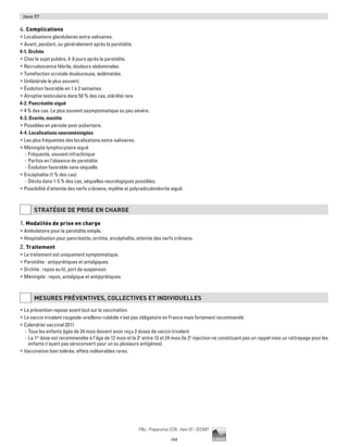 144
Pilly - Préparation ECN - Item 97 - ©CMIT
Item 97
4. Complications
ƒƒ Localisations glandulaires extra-salivaires.
ƒƒ Avant, pendant, ou généralement après la parotidite.
4-1. Orchite
ƒƒ Chez le sujet pubère, 4-8 jours après la parotidite.
ƒƒ Recrudescence fébrile, douleurs abdominales.
ƒƒ Tuméfaction scrotale douloureuse, œdématiée.
ƒƒ Unilatérale le plus souvent.
ƒƒ Évolution favorable en 1 à 2 semaines.
ƒƒ Atrophie testiculaire dans 50 % des cas, stérilité rare.
4-2. Pancréatite aiguë
ƒƒ 4 % des cas. Le plus souvent asymptomatique ou peu sévère.
4-3. Ovarite, mastite
ƒƒ Possibles en période post-pubertaire.
4-4. Localisations neuroméningées
ƒƒ Les plus fréquentes des localisations extra-salivaires.
ƒƒ Méningite lymphocytaire aiguë
-- Fréquente, souvent infraclinique
-- Parfois en l’absence de parotidite
-- Évolution favorable sans séquelle.
ƒƒ Encéphalite (1 % des cas)
-- Décès dans 1-5 % des cas, séquelles neurologiques possibles.
ƒƒ Possibilité d’atteinte des nerfs crâniens, myélite et polyradiculonévrite aiguë.
STRATéGIE DE PRISE EN CHARGE
1. Modalités de prise en charge
ƒƒ Ambulatoire pour la parotidite simple.
ƒƒ Hospitalisation pour pancréatite, orchite, encéphalite, atteinte des nerfs crâniens.
2. Traitement
ƒƒ Le traitement est uniquement symptomatique.
ƒƒ Parotidite : antipyrétiques et antalgiques.
ƒƒ Orchite : repos au lit, port de suspensoir.
ƒƒ Méningite : repos, antalgique et antipyrétiques.
MESURES PRéVENTIVES, COLLECTIVES ET INDIVIDUELLES
ƒƒ La prévention repose avant tout sur la vaccination.
ƒƒ Le vaccin trivalent rougeole-oreillons-rubéole n’est pas obligatoire en France mais fortement recommandé.
ƒƒ Calendrier vaccinal 2011
-- Tous les enfants âgés de 24 mois doivent avoir reçu 2 doses de vaccin trivalent
-- La 1re
dose est recommandée à l’âge de 12 mois et la 2e
entre 13 et 24 mois (la 2e
injection ne constituant pas un rappel mais un rattrapage pour les
enfants n’ayant pas séroconverti pour un ou plusieurs antigènes).
ƒƒ Vaccination bien tolérée, effets indésirables rares.
 