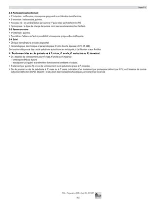 Item 99
153
Pilly - Préparation ECN - Item 99 - ©CMIT
3-2. Particularités chez l’enfant
ƒƒ 1er
intention : méfloquine, atovaquone-proguanil ou arthéméter-luméfantrine.
ƒƒ 2e
intention : halofantrine, quinine.
ƒƒ Nouveau-né : en général début par quinine IV puis relais par halofantrine PO.
ƒƒ Forme grave : la dose de charge de quinine n’est pas recommandée chez l’enfant.
3-3. Femme enceinte
ƒƒ 1er
intention : quinine.
ƒƒ Possible en l’absence d’autre possibilité : atovaquone-proguanil ou méfloquine.
3-4. Suivi
ƒƒ Clinique (température, troubles digestifs).
ƒƒ Hématologique, biochimique et parasitologique (Frottis Goutte épaisse à H72, J7, J28).
Déclaration obligatoire des cas de paludisme autochtone en métropole, à La Réunion et aux Antilles.
4. Traitement des accès palustres à P. vivax, P. ovale, P. malariae ou P. knowlesi
ƒƒ En l'absence de vomissement pour P. vivax, P. ovale ou P. malariae :
-- chloroquine PO sur 3 jours
-- atovaquone-proguanil et artéméther-luméfantrine semblent efficaces.
ƒƒ Traitement par quinine IV en cas de vomissement ou de paludisme grave à P. knowlesi.
ƒƒ Dès le premier accès de paludisme à P. vivax ou à P. ovale, indication d’un traitement par primaquine délivré par ATU, en l’absence de contre-
indication (déficit en G6PD). Objectif : éradication des hypnozoïtes hépatiques, prévenant les récidives.
 