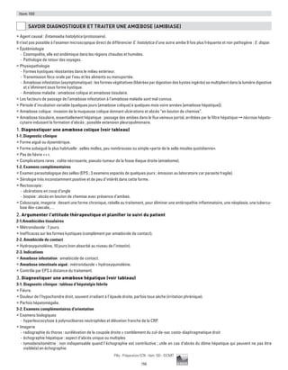 156
Pilly - Préparation ECN - Item 100 - ©CMIT
Item 100
SAVOIR DIAGNOSTIQUER ET TRAITER UNE AMŒBOSE (AMIBIASE)
ƒƒ Agent causal : Entamoeba histolytica (protozoaire).
Il n’est pas possible à l’examen microscopique direct de différencier E. histolytica d’une autre amibe 9 fois plus fréquente et non pathogène : E. dispar.
ƒƒ Épidémiologie
-- Cosmopolite, elle est endémique dans les régions chaudes et humides.
-- Pathologie de retour des voyages.
ƒƒ Physiopathologie
-- Formes kystiques résistantes dans le milieu extérieur.
-- Transmission féco-orale par l’eau et les aliments ou manuportée.
-- Amœbose infestation (asymptomatique) : les formes végétatives (libérées par digestion des kystes ingérés) se multiplient dans la lumière digestive
et s’éliminent sous forme kystique.
-- Amœbose maladie : amœbose colique et amœbose tissulaire.
ƒƒ Les facteurs de passage de l’amœbose infestation à l’amœbose maladie sont mal connus.
ƒƒ Période d’incubation variable (quelques jours [amœbose colique] à quelques mois voire années [amœbose hépatique]).
ƒƒ Amœbose colique : invasion de la muqueuse colique donnant ulcérations et abcès “en bouton de chemise”.
ƒƒ Amœbose tissulaire, essentiellement hépatique : passage des amibes dans le flux veineux portal, arrêtées par le filtre hépatique ➞ nécrose hépato-
cytaire induisant la formation d’abcès ; possible extension pleuropulmonaire.
1. Diagnostiquer une amœbose colique (voir tableau)
1-1. Diagnostic clinique
ƒƒ Forme aiguë ou dysentérique.
ƒƒ Forme subaiguë la plus habituelle : selles molles, peu nombreuses ou simple «perte de la selle moulée quotidienne».
ƒƒ Pas de fièvre +++.
ƒƒ Complications rares : colite nécrosante, pseudo-tumeur de la fosse iliaque droite (amœbome).
1-2. Examens complémentaires
ƒƒ Examen parasitologique des selles (EPS ; 3 examens espacés de quelques jours ; émission au laboratoire car parasite fragile).
ƒƒ Sérologie très inconstamment positive et de peu d’intérêt dans cette forme.
ƒƒ Rectoscopie :
-- ulcérations en coup d’ongle
-- biopsie : abcès en bouton de chemise avec présence d’amibes.
ƒƒ Coloscopie, imagerie : devant une forme chronique, rebelle au traitement, pour éliminer une entéropathie inflammatoire, une néoplasie, une tubercu-
lose iléo-caecale,…
2. Argumenter l'attitude thérapeutique et planifier le suivi du patient
2-1.Amœbicides tissulaires
ƒƒ Métronidazole : 7 jours.
ƒƒ Inefficaces sur les formes kystiques (complément par amœbicide de contact).
2-2. Amœbicide de contact
ƒƒ Hydroxyquinoléine, 10 jours (non absorbé au niveau de l’intestin).
2-3. Indications
ƒƒ Amœbose infestation : amœbicide de contact.
ƒƒ Amœbose intestinale aiguë : métronidazole + hydroxyquinoléine.
ƒƒ Contrôle par EPS à distance du traitement.
3. Diagnostiquer une amœbose hépatique (voir tableau)
3-1. Diagnostic clinique : tableau d’hépatalgie fébrile
ƒƒ Fièvre.
ƒƒ Douleur de l’hypochondre droit, souvent irradiant à l’épaule droite, parfois toux sèche (irritation phrénique).
ƒƒ Parfois hépatomégalie.
3-2. Examens complémentaires d’orientation
ƒƒ Examens biologiques
-- hyperleucocytose à polynucléaires neutrophiles et élévation franche de la CRP.
ƒƒ Imagerie
-- radiographie du thorax : surélévation de la coupole droite ± comblement du cul-de-sac costo-diaphragmatique droit
-- échographie hépatique : aspect d’abcès unique ou multiples
-- tomodensitométrie : non indispensable quand l’échographie est contributive ; utile en cas d’abcès du dôme hépatique qui peuvent ne pas être
visible(s) en échographie.
 