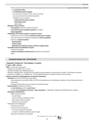 Item 104
167
Pilly - Préparation ECN - Item 104 - ©CMIT
•	 Afindecompensercettebaissedudébitcardiaqueapparaissentprécocement(etconstituentdoncdessignesdegravitéprécocesàdépister)
.. une tachycardie réflexe
.. une redistribution des flux sanguins
-- pour préserver les organes “vitaux” (cœur et cerveau)
-- par vasoconstriction de circulations régionales
-- au dépens de ces circulations :
.. cutanée (marbrure, pâleur, froideur)
.. rénale (oligo-anurie)
.. splanchnique
-- Défaillance microcirculatoire
•	 fuite capillaire entraînant un œdème interstitiel
•	 vasoconstriction des circulations régionales “sacrifiées”
•	 hypercoagulabilité
-- Inadéquation entre besoins et apports en oxygène aux tissus
•	 troubles macro-microcirculatoires diminuent la délivrance en oxygène
•	 alors que le sepsis est un état hypermétabolique de besoins augmentés
•	 aboutit à une dysoxie tissulaire
.. hyperlactatémie
.. acidose lactique
.. diminution de la saturation veineuse centrale en oxygène (Svc02
)
-- L’ensemble évolue vers la défaillance d’organe
•	 initialement réversible
•	 syndrome de défaillance multiviscérale nécessitant une réanimation
•	 décès.
I DIAGNOSTIQUER UNE “SEPTICéMIE”
1. Diagnostic clinique de l’“état septique” ou sepsis
1-1. Sepsis = SRIS + infection
ƒƒ SRIS = au moins deux signes parmi :
-- température corporelle  38 °C ou  36 °C
-- fréquence cardiaque (FC)  90 battements/min
-- fréquence respiratoire (FR)  20 cycles/min chez l'adulte (ou hyperventilation se traduisant par une PaCO2
 32 mm Hg en air ambiant)
-- leucocytes  12 000/mm3
, ou  4 000/mm3
(ou  10 % de cellules immatures en l'absence d'autres causes connues).
ƒƒ Infection confirmée microbiologiquement, ou suspectée cliniquement
-- Anamnèse doit rechercher des facteurs favorisants :
•	 immunodépression (corticoïdes, AINS, anti-TNF, immunosuppresseurs, chimiothérapie, néoplasie, cirrhose, diabète, dénutrition)
•	 toxicomanie
•	 iatrogénie (infection liée aux soins, présence de matériel étranger).
-- Examen clinique minutieux à la recherche
•	 du foyer infectieux primitif = porte d'entrée
•	 d'éventuelles localisations secondaires = foyers secondaires = “métastases” septiques ou dissémination par contiguïté
-- Biomarqueurs inflammatoires
•	 CRP, procalcitonine (PCT)
.. non spécifiques
.. valeur d'orientation si élévation franche
.. bonne valeur prédictive négative
.. intérêt pour le suivi évolutif.
-- Prélèvements microbiologiques
•	 hémocultures (Cf. infra)
•	 de la porte d'entrée suspectée
.. en fonction des signes d’orientation
.. au minimum : ECBU et bandelette urinaire si sepsis
•	 des foyers secondaires (si accessibles)
 