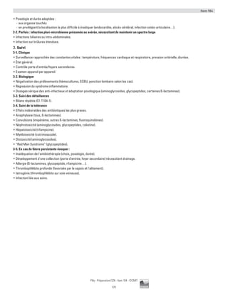 Item 104
171
Pilly - Préparation ECN - Item 104 - ©CMIT
ƒƒ Posologie et durée adaptées :
-- aux organes touchés
-- en privilégiant la localisation la plus difficile à éradiquer (endocardite, abcès cérébral, infection ostéo-articulaire…).
2-2. Parfois : infection pluri-microbienne présumée ou avérée, nécessitant de maintenir un spectre large
ƒƒ Infections biliaires ou intra-abdominales.
ƒƒ Infection sur brûlures étendues.
3. Suivi
3-1. Clinique
ƒƒ Surveillance rapprochée des constantes vitales : température, fréquences cardiaque et respiratoire, pression artérielle, diurèse.
ƒƒ État général.
ƒƒ Contrôle porte d'entrée/foyers secondaires.
ƒƒ Examen appareil par appareil.
3-2. Biologique
ƒƒ Négativation des prélèvements (hémocultures, ECBU, ponction lombaire selon les cas).
ƒƒ Régression du syndrome inflammatoire.
ƒƒ Dosages sérique des anti-infectieux et adaptation posologique (aminoglycosides, glycopeptides, certaines ß-lactamines).
3-3. Suivi des défaillances
ƒƒ Bilans répétés (Cf. T104-1).
3-4. Suivi de la tolérance
ƒƒ Effets indésirables des antibiotiques les plus graves.
ƒƒ Anaphylaxie (tous, ß-lactamines).
ƒƒ Convulsions (imipénème, autres ß-lactamines, fluoroquinolones).
ƒƒ Néphrotoxicité (aminoglycosides, glycopeptides, colistine).
ƒƒ Hépatotoxicité (rifampicine).
ƒƒ Myélotoxicité (cotrimoxazole).
ƒƒ Ototoxicité (aminoglycosides).
ƒƒ “Red Man Syndrome” (glycopeptides).
3-5. En cas de fièvre persistante évoquer :
ƒƒ Inadéquation de l'antibiothérapie (choix, posologie, durée).
ƒƒ Développement d'une collection (porte d'entrée, foyer secondaire) nécessitant drainage.
ƒƒ Allergie (ß-lactamines, glycopeptide, rifampicine…).
ƒƒ Thrombophlébite profonde (favorisée par le sepsis et l'alitement).
ƒƒ Iatrogénie (thrombophlébite sur voie veineuse).
ƒƒ Infection liée aux soins.
 