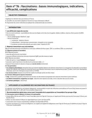 11
Pilly - Préparation ECN - Item 76 - ©CMIT
Item n° :
Item n° 76 : Vaccinations : bases immunologiques, indications,
efficacité, complications
OBJECTIFS TERMINAUX
I. Appliquer le calendrier des vaccinations en France.
II. Conseiller une vaccination adaptée en fonction du risque individuel et collectif.
III. Argumenter les contre-indications et expliquer les complications des vaccinations.
INTRODUCTION
1. Les différents types de vaccins
ƒƒ Vaccins vivants atténués : essentiellement des vaccins dirigés contre des virus (rougeole, rubéole, oreillons, rotavirus, fièvre jaune), et le BCG.
ƒƒ Vaccins inertes :
-- vaccin complet (grippe, hépatite A, rage)
-- vaccins fractionnés :
•	 1.	anatoxines : diphtérie, tétanos
•	 2.	polyosidiques : méningocoque, pneumocoque, conjugués ou non conjugués
•	 3.	protéines recombinantes (pseudo-paricules virales) : hépatite B, HPV.
2. Réponse immunitaire aux vaccinations
Elle est humorale (anticorps neutralisants ou non) et/ou cellulaire (de deux types : CD4+ ou auxiliaire, CD8+ ou cytotoxique).
2-1. Réponses primaire et secondaire
2-1-1. Réponse primaire :
ƒƒ observée après la primo-vaccination
ƒƒ ascension différée et lente des anticorps notamment (IgM), puis décroissance rapide.
2-1-2. Réponse secondaire :
ƒƒ observée après un rappel (mémoire immunologique)
ƒƒ ascension rapide importante et durable des Ac protecteurs (IgG +++)
ƒƒ base de l’immunisation en plusieurs étapes par vaccins inertes (anatoxines).
2-2. Cas particuliers
ƒƒ Les antigènes polyosidiques nécessitent des vaccinations répétées (absence de mémoire immunitaire). La conjugaison du polyoside à une protéine
permet une réponse chez l’enfant de moins de 2 ans et une mémoire immunitaire (vaccin antipneumococcique 13-valent, vaccin anti-Haemophilus
influenzae, vaccin anti-méningococcique C et A, C, Y, W135).
ƒƒ Les vaccins vivants induisent une protection rapide et prolongée après une dose unique.
2.3. Facteurs influençant la réponse immunitaire
ƒƒ L’âge : immaturité du système immunitaire du nouveau-né, décroissance progressive de la réponse immunitaire à partir de 40 ans.
ƒƒ Les déficits immunitaires congénitaux ou acquis : réduction de la réponse vaccinale, contre-indication des vaccins vivants.
ƒƒ Les facteurs génétiques : mal connus.
I APPLIQUER LE CALENDRIER DES VACCINATIONS EN FRANCE
Le calendrier vaccinal liste les vaccinations obligatoires, recommandées et ayant des indications particulières en France (http://www.invs.sante.fr/
beh/2011/10_11/beh_10_11_2011.pdf). Il est actualisé chaque année.
1. Recommandations générales concernant l’ensemble de la population ou l’ensemble d’un groupe d’âge
1-1. Vaccination contre la diphtérie, le tétanos et la poliomyélite
ƒƒ 3 doses (IM ou SC) de vaccin DTP à 1 mois d’intervalle à partir de l’âge de 2 mois puis un rappel avant 18 mois, puis tous les 5 ans jusqu’à 16 ans, puis
tous les 10 ans.
ƒƒ Utiliser une dose réduite (1/10) pour le rappel diphtérique à partir de 18 ans (dTP).
ƒƒ L'association avec le vaccin coquelucheux acellulaire est disponible (dTPCa).
ƒƒ La primo-vaccination à 2, 3, 4 mois est obligatoire. Les rappels sont également obligatoires avant l’âge de 18 mois pour la diphtérie et jusqu’à l’âge de
13 ans pour la poliomyélite.
 