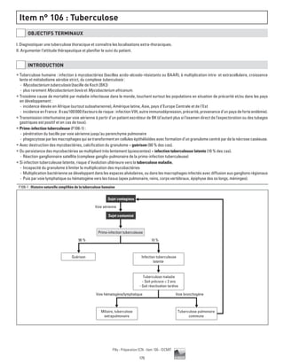 175
Pilly - Préparation ECN - Item 106 - ©CMIT
Item n° 106 : Tuberculose
OBJECTIFS TERMINAUX
I. Diagnostiquer une tuberculose thoracique et connaître les localisations extra-thoraciques.
II. Argumenter l’attitude thérapeutique et planifier le suivi du patient.
INTRODUCTION
ƒƒ Tuberculose humaine : infection à mycobactéries (bacilles acido-alcoolo-résistants ou BAAR), à multiplication intra- et extracellulaire, croissance
lente et métabolisme aérobie strict, du complexe tuberculosis :
-- Mycobacterium tuberculosis (bacille de Koch [BK])
-- plus rarement Mycobacterium bovis et Mycobacterium africanum.
ƒƒ Troisième cause de mortalité par maladie infectieuse dans le monde, touchant surtout les populations en situation de précarité et/ou dans les pays
en développement :
-- incidence élevée en Afrique (surtout subsaharienne), Amérique latine, Asie, pays d’Europe Centrale et de l’Est
-- incidenceenFrance:8cas/100000(facteursderisque:infectionVIH,autreimmunodépression,précarité,provenanced’unpaysdeforteendémie).
ƒƒ Transmission interhumaine par voie aérienne à partir d’un patient excréteur de BK (d’autant plus si l’examen direct de l’expectoration ou des tubages
gastriques est positif et en cas de toux).
ƒƒ Primo-infection tuberculeuse (F106-1) :
-- pénétration du bacille par voie aérienne jusqu’au parenchyme pulmonaire
-- phagocytose par les macrophages qui se transforment en cellules épithélioïdes avec formation d’un granulome centré par de la nécrose caséeuse.
ƒƒ Avec destruction des mycobactéries, calcification du granulome = guérison (90 % des cas).
ƒƒ Ou persistance des mycobactéries se multipliant très lentement (quiescentes) = infection tuberculeuse latente (10 % des cas).
-- Réaction ganglionnaire satellite (complexe ganglio-pulmonaire de la primo-infection tuberculeuse)
ƒƒ Si infection tuberculeuse latente, risque d’évolution ultérieure vers la tuberculose maladie.
-- Incapacité du granulome à limiter la multiplication des mycobactéries
-- Multiplication bactérienne se développant dans les espaces alvéolaires, ou dans les macrophages infectés avec diffusion aux ganglions régionaux
-- Puis par voie lymphatique ou hématogène vers les tissus (apex pulmonaire, reins, corps vertébraux, épiphyse des os longs, méninges).
F106-1 : Histoire naturelle simplifiée de la tuberculose humaine
Miliaire, tuberculose
extrapulmonaire
Tuberculose pulmonaire
commune
Sujet contagieux
Sujet contaminé
Primo-infection tuberculeuse
Voie aérienne
90 %
Voie hématogène/lymphatique Voie bronchogène
10 %
Guérison Infection tuberculeuse
latente
Tuberculose maladie
- Soit précoce  2 ans
- Soit réactivation tardive
 