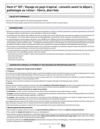 181
Pilly - Préparation ECN - Item 107 - ©CMIT
Item n° 107 : Voyage en pays tropical : conseils avant le départ,
pathologie au retour : fièvre, diarrhée
OBJECTIFS TERMINAUX
I. Donner des conseils d’hygiène et des mesures de prévention adaptés.
II. Rechercher les principales causes de fièvre et de diarrhée chez un patient au retour d’un pays tropical.
INTRODUCTION
ƒƒ Nombre de voyageurs ont une perception insuffisante des risques liés aux voyages. Le médecin généraliste a une place prépondérante, une minorité
de voyageurs venant consulter dans un centre spécialisé en médecine des voyages.
ƒƒ La diarrhée est le plus fréquent des problèmes de santé en voyage, suivie par les affections des voies aériennes supérieures, les dermatoses et la
fièvre (paludisme...). On voit par ailleurs émerger de nouvelles pathologies : mal d’altitude, mal des transports, traumatismes et blessures…
ƒƒ Lerisquededécèsparmoisdevoyageaétéestiméà1pour100000(1pour10000pourlespersonnesimpliquéesdansdesopérationshumanitaires).Les
causesdemortalitéchezlevoyageursont,danslamoitiédescasenviron,cardiovasculaires,lesautrescausesdedécèssepartageantentreaccidentde
la voie publique, noyade, homicide, suicide… Les infections ne représentent que 1 à 3 % des décès. Les causes de rapatriement sanitaire sont proches
de celles de mortalité en voyage : traumatiques (accidents, loisirs, agressions), vasculaires (cardiaques et neurologiques) et psychiatriques.
ƒƒ Si les causes non infectieuses d’événements sévères sont souvent peu accessibles à la prévention, plusieurs moyens de prévention ont fait leur
preuve pour les causes infectieuses, constituant les recommandations qui suivent.
ƒƒ Les recommandations aux voyageurs sont susceptibles d’être modifiées en fonction de l’évolution de la situation internationale. Pour être informé de
ces mises à jour, il est conseillé de consulter un des sites suivants :
-- http://www.invs.sante.fr voir BEH n° spécial : Recommandations sanitaires pour les voyageurs, actualisées une fois par an au mois de juin.
-- http://www.sante.gouv.fr
-- http://www.who.int/ith
-- http://www.cdc.gov/travel
I DONNER DES CONSEILS D’HYGIèNE ET DES MESURES DE PRéVENTION ADAPTéS
1. Évaluer les risques du voyage avant le départ
1-1. Fréquence
Les risques varient selon les pays visités (les régions et parfois les localités), la durée et la période du séjour, les conditions d’hébergement et le mode
de vie. Un séjour en hôtel confortable expose à moins de risque qu’un séjour en zone rurale avec un mode de vie local.
Certaines infections peuvent être contractées au cours d’un séjour même bref : une piqûre d’Anopheles pour le paludisme, une piqûre d’Aedes pour la
fièvre jaune ou la dengue, un contact sexuel pour le VIH…
À l’opposé, d’autres infections n’atteignent qu’exceptionnellement le voyageur (méningite à méningocoque, lèpre, choléra).
1-2. Gravité
Certaines infections peuvent engager le pronostic vital, telles le paludisme à Plasmodium falciparum, les fièvres hémorragiques (fièvre jaune chez le
sujet non vacciné…) ou la trypanosomose africaine. D’autres peuvent entraîner de graves séquelles comme la poliomyélite.
1-3. L’évaluation des risques doit prendre en compte trois paramètres
ƒƒ La destination : situation sanitaire et politique du pays, saison (sèche ou des pluies), zones visitées (urbaines, rurales).
ƒƒ Levoyage:moyensdetransport(avion,train,bus…),voyageorganiséouaventureux,duréedeséjour,conditionsdelogement(hôtel,chezl’habitant),
activités prévues (montagne, plongée, baignades, randonnées...).
ƒƒ Le voyageur : âge, grossesse, statut immunitaire et notamment vaccinal, pathologies sous-jacentes, sans oublier le budget puisque les frais de
chimioprophylaxie antipaludique, de vaccins et de trousse médicale sont à la charge des voyageurs.
Les voyageurs les plus à risque sont les adultes jeunes, partant en voyage non organisé, dans certaines destinations (Afrique de l’Ouest, Inde), pour un
séjour de plusieurs semaines, avec un risque particulier pour les migrants revenant dans leur famille.
L’information donnée aux voyageurs comporte des mesures générales et des mesures spécifiques de prévention des risques.
2. Mesures générales de prévention
ƒƒ Avant le départ, le voyageur doit avoir souscrit un contrat d’assistance sanitaire dont il importe de vérifier les clauses d’exclusion.
ƒƒ Il faut rappeler les dangers de la route dans les pays en développement.
ƒƒ Lestransfusionssanguinesreprésententunrisquemajeurdanslaplupartdespaysauxstructuressanitairesinsuffisantes(VIH,VHB,VHC).Lessoins
médicaux avec injection représentent les mêmes risques. Refuser toute procédure sans matériel neuf à usage unique. Dans le même ordre d’idée, il
est judicieux de faire vérifier son état dentaire avant de voyager !
ƒƒ Les patients souffrant d’une maladie chronique (cardiovasculaire, neuropsychiatrique, rhumatologique...) doivent faire l’objet d’une évaluation avant
de partir, si nécessaire d’un avis spécialisé.
 