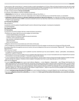Item 107
183
Pilly - Préparation ECN - Item 107 - ©CMIT
Le plus souvent, elle survient dans la 1re
semaine du séjour et guérit spontanément en 3 à 5 jours. Elle est d’origine bactérienne dans plus de la moitié
des cas (Escherichia coli entéropathogène, notamment entérotoxinogène [ETEC], Campylobacter jejuni, Salmonella enterica sérotype non-Typhi, Shi-
gella,..), virale dans 5 à 25 % des cas et parasitaire (protozoaires) dans moins de 10 % des cas.
En règle, l’antibioprophylaxie n’est pas recommandée.
En revanche, il faut expliquer au sujet les modalités du traitement :
ƒƒ réhydratation dans tous les cas : sachets de réhydratation orale pour les enfants +++
ƒƒ antisécrétoires et/ou ralentisseurs du transit : lopéramide contre-indiqué avant 30 mois et en cas de diarrhée invasive, ou racécadotril
ƒƒ antibiotique si diarrhée invasive ou si diarrhée cholériforme persistant au-delà de 24 à 48 heures. Les molécules à privilégier sont les fluoroqui-
nolones ou l’azithromycine (hors AMM). La durée du traitement varie de 1 jour (diarrhée cholériforme, non fébrile) à 5 jours (diarrhée aiguë fébrile
T ≥ 38,5 °C, avec dysenterie).
3-2. Prévention du paludisme
Elle est basée sur
La protection contre les piqûres d’anophèle (répulsif cutané et vêtements longs imprégnés ; moustiquaires imprégnées).
La chimioprophylaxie
Voir Chapitre Paludisme
3-3. Vaccinations
Le programme vaccinal du voyageur doit tenir compte de plusieurs paramètres :
ƒƒ évaluation des risques réels encourus par le voyageur, qui varient selon :
-- contexte épidémiologique international
-- situation sanitaire et conditions d’hygiène du pays de destination
-- conditions, durée et période de séjour
-- âge, grossesse, antécédents médicaux
-- statut immunitaire
-- statut vaccinal antérieur.
ƒƒ Obligation administrative de vaccination pour entrer dans certains pays
ƒƒ Enfin, le budget est un paramètre décisionnel important puisque les vaccins du voyageur ne sont pas pris en charge par la Sécurité sociale.
En pratique, doivent être envisagés les vaccins de «routine», les vaccins obligatoires et les vaccins recommandés (“Règle des 3R” : “Routine, Required,
Recommended”).
3-3-1. Vaccins de “routine”
ƒƒ Le voyage est l’occasion de mettre à jour le calendrier vaccinal, notamment pour les vaccins diphtérie - tétanos - poliomyélite ; éventuellement,
coqueluche, rougeole et hépatite B.
ƒƒ Chez l’enfant non encore vacciné, le BCG, le vaccin rougeoleux (dès l’âge de 6 mois, avec un vaccin monovalent) et le vaccin hépatite B sont vivement
recommandés en cas de séjour prolongé ( 1 mois) dans un pays de forte endémie.
ƒƒ Le vaccin grippal est indiqué chez tous les voyageurs de plus de 65 ans, chez les sujets à risque et chez les personnels navigants et guides accompa-
gnant les groupes de voyageurs. Toutefois, le vaccin adapté à l’hémisphère Sud n’est à ce jour disponible que sur ATU nominative.
3-3-2. Vaccins obligatoires
ƒƒ Le vaccin amaril (fièvre jaune) est un vaccin vivant atténué, obligatoire — si non obligatoire : indispensable — pour l’Afrique intertropicale et la
région amazonienne (voir F107-2). Il est efficace (en cas de primo-vaccination) 10 jours après l’injection et pour une durée de 10 ans. Le vaccin amaril
est possible dès 9 mois, (de 6 à 9 mois si risque d’exposition élevé), déconseillé pendant la grossesse (sauf si le séjour en zone endémique ne peut
être reporté) et contre-indiqué en cas d’immunodépression. Chez les patients infectés par le VIH, il est réalisable si le taux de lymphocytes CD4 est
supérieur à 200 par mm3
. Chez les plus de 60 ans, bien évaluer le rapport bénéfice - risque en raison de la survenue possible (rare) de complications
post-vaccinales sévères en cas de primovaccination.
ƒƒ Le vaccin méningococcique tétravalent (A,C,Y,W135) est un vaccin (polysaccharidique ou conjugué) obligatoire pour les pèlerinages à La Mecque.
ƒƒ Ces vaccins obligatoires doivent être authentifiés par un médecin d’un Centre agréé de Vaccinations Internationales, sur un carnet de vaccinations
internationales.
 