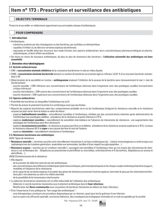 191
Pilly - Préparation ECN - Item 173 - ©CMIT
Item n° 173 : Prescription et surveillance des antibiotiques
OBJECTIFS TERMINAUX
Prescrire et surveiller un médicament appartenant aux principales classes d’antibiotiques.
POUR COMPRENDRE
1. Introduction
ƒƒ Antibiotiques :
-- substance produite par des champignons ou des bactéries, par synthèse ou hémisynthèse
-- capables d’inhiber ou de détruire certaines espèces bactériennes
-- regroupés en famille selon leur structure, leur mode d’action, leur spectre antibactérien, leurs caractéristiques pharmacocinétiques et pharma-
codynamiques, et leurs effets secondaires.
ƒƒ De moins en moins de nouveaux antibiotiques, de plus en plus de résistance des bactéries = l’utilisation rationnelle des antibiotiques est donc
essentielle.
2. Données microbiologiques
2-1. Activité antibactérienne
ƒƒ CMI = concentration minimale inhibitrice de la croissance bactérienne in vitro en milieu liquide.
ƒƒ CMB = concentration minimale bactéricide laissant un nombre de bactéries survivantes égal ou inférieur à 0,01 % d’un inoculum bactérien standar-
disé à 106
.
ƒƒ Détermination de la sensibilité en routine = antibiogramme évaluant l’inhibition de la pousse de la bactérie sans nécessairement la tuer (= test de
bactériostase) :
-- souche sensible = CMI inférieure aux concentrations de l’antibiotique obtenues dans l’organisme avec des posologies usuelles (concentration
critique inférieure)
-- souche intermédiaire = CMI voisine des concentrations de l’antibiotique obtenues dans l’organisme avec des posologies usuelles
-- souche résistante = CMI supérieure aux concentrations de l’antibiotique obtenues dans l’organisme avec des posologies usuelles.
2-2. Spectre antibactérien
ƒƒ Ensemble des bactéries sur lesquelles l’antibiotique est actif.
ƒƒ Permet de prévoir le potentiel d’activité d’un antibiotique ainsi que ses limites.
ƒƒ Répartit les espèces bactériennes selon leur comportement probable vis-à-vis de l’antibiotique (intégrant la résistance naturelle et la résistance
acquise qui peut varier dans le temps ou selon les lieux) :
-- espèces habituellement sensibles = naturellement sensibles à l’antibiotique, inhibées par des concentrations atteintes après administration de
l’antibiotique aux posologies validées : prévalence de la résistance acquise inférieure à 10 %
-- espèces modérément sensibles = naturellement de sensibilité intermédiaire en l’absence de mécanisme de résistance ; une augmentation des
posologies de l’antibiotique peut être nécessaire
-- espèces inconstamment sensibles = la résistance acquise peut être un problème : prévalence de la résistance acquise supérieure à 10 %. Lorsque
la résistance dépasse 50 % le signe + sera ajouté derrière le nom de l’espèce
-- espèces résistantes = naturellement résistantes à l’antibiotique.
2-3. Résistance bactérienne aux antibiotiques
2-3-1. Types de résistance
ƒƒ Résistance naturelle = certaines souches sont naturellement résistantes à certains antibiotiques (ex. : Listeria monocytogenes ou entérocoque aux
céphalosporines de troisième génération, anaérobies aux aminosides, bacilles à Gram négatif aux glycopeptides…)
ƒƒ Résistance acquise = souches qui en condition naturelle (= sauvages) sont sensibles à l’antibiotique mais qui ont acquis des mécanismes de résis-
tance à cet antibiotique (ex. : Streptococcus pneumoniae et pénicillines ou macrolides, entérobactéries et ß-lactamines, Staphylococcus aureus et
pénicillines…).
2-3-2. Évolution/causes de la résistance
ƒƒ Elle dépend :
-- de la pression de sélection exercée par les antibiotiques
-- descaractéristiquesdesdifférentsantibiotiques(pharmacocinétiques,pharmacodynamiques)etdechaquecoupleantibiotique/bactérie(support,
modalités et fréquence de la résistance)
-- de la capacité de certaines espèces à accepter des gènes de résistance provenant d’autres espèces, favorisée de plus par les colonisations/infec-
tions pluri-microbiennes au sein d’un même site/hôte
-- de la possibilité de la transmission interhumaine.
ƒƒ La sélection de bactéries résistantes est un effet inéluctable de l’utilisation des antibiotiques.
-- Sélection in vivo de bactéries résistantes sous traitement antibiotique dans le foyer infectieux
-- Modification des flores commensales avec acquisition de bactéries résistantes en dehors du foyer infectieux.
ƒƒ D’où l’importance d’une politique de “bon usage des antibiotiques” :
-- acte thérapeutique concluant une procédure diagnostique par un clinicien, ayant pour but la guérison d'une infection
-- tout en ayant une efficacité optimale, une bonne tolérance, des conséquences écologiques minimales et un coût acceptable par la société.
 
