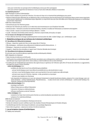 Item 173
193
Pilly - Préparation ECN - Item 173 - ©CMIT
-- et/ou pour rechercher une synergie entre 2 antibiotiques connus pour être synergiques
-- et/ou pour prévenir l’apparition de résistance à l’une ou l’autre des molécules utilisées en association.
1-3. Comment prescrire ?
1-3-1. Posologie et rythme d’administration
ƒƒ Dose unitaire adaptée à la gravité de l’infection, à la nature du foyer et à un éventuel état pathologique sous-jacent.
ƒƒ Rythme d’administration dépendant de ces éléments et des caractéristiques pharmacodynamiques de l’antibiotique (dose unitaire moins importante
et plus souvent répétée pour un antibiotique temps-dépendant, ou importante mais avec des intervalles entre 2 doses plus longs pour un antibiotique
concentration-dépendant).
1-3-2. Voie d’administration
ƒƒ Intraveineuse pour les infections graves.
ƒƒ Orale pour les infections peu sévères ou en relais de la voie intraveineuse en cas d’évolution favorable.
ƒƒ Intramusculaire : indications et durées de traitement limitées, interdite si troubles de l’hémostase ou traitement anticoagulant.
ƒƒ Sous-cutanée : expose à une pharmacocinétique aléatoire – à éviter.
ƒƒ Locale : indications très limitées (otites externes, infections conjonctivales, de la peau, du vagin).
1-4. Le recours à la chirurgie est-il nécessaire ?
ƒƒ Toute collection doit faire envisager systématiquement une évacuation de celle-ci (selon l’adage : pus + antibiotiques = pus).
2. Modalités pratiques de surveillance du traitement antibiotique
2-1. Surveillance de l’efficacité du traitement
ƒƒ Clinique = disparition rapide de la fièvre et des signes liés à l’infection.
ƒƒ Microbiologique = stérilisation des prélèvements initialement positifs (hémocultures…).
ƒƒ Biologique = régression du syndrome inflammatoire.
ƒƒ Imagerie = disparition des anomalies en rapport avec l’infection (décalée dans le temps).
2-2. Surveillance de la tolérance du traitement
À confronter avec le profil de tolérance spécifique du/des antibiotique(s) utilisé(s).
2-2-1. Adaptation du traitement
ƒƒ Selon données de tolérance et d’efficacité.
ƒƒ Si efficacité d’une antibiothérapie et/ou identification secondaire avec antibiogramme, modifier lorsque cela est possible pour un antibiotique égale-
ment efficace mais à spectre plus étroit, moins coûteux, et dont la tolérance est au moins identique.
ƒƒ Si inefficacité de l’antibiothérapie (persistance des signes locaux et généraux de l’infection après 48 à 72 heures de traitement, ou aggravation),
envisager les causes d’échec suivantes :
-- échec microbiologique, lié à :
•	 problème de cible dans le cas d’une antibiothérapie probabiliste :
.. soit pari bactériologique exact mais défaut de sensibilité de la ou des bactérie(s) en cause
.. soit avec un pari bactériologique inexact, parce que bactérie d’une autre espèce que celle anticipée
.. soit parce que cause de l’infection, réponses : virale, parasitaire ou mycosique
.. soit parce que maladie non infectieuse.
•	 soit acquisition de résistance en cours de traitement (notamment si densité bactérienne élevée, présence d’un corps étranger, avec cer-
taines bactéries – comme staphylocoques, Pseudomonas sp… – et plus encore avec certains antibiotiques – comme acide fusidique, fos-
fomycine, rifampicine et fluoroquinolones).
-- échec pharmacologique, lié à :
•	 posologie insuffisante
•	 défaut d’observance ou défaut d’absorption
•	 interaction chimique ou médicamenteuse
•	 diffusion insuffisante au site de l’infection.
-- échec stratégique, lié à :
•	 existence d’un foyer clos (comme porte d’entrée ou comme localisation secondaire) non drainé
•	 présence d’un matériel prothétique.
2-2-2. Durée du traitement
ƒƒ Variable selon le germe, la localisation infectieuse et le terrain.
ƒƒ Durées de traitement souvent codifiées à partir des résultats d’essais thérapeutiques et d’études cliniques.
ƒƒ L’antibiothérapie doit être interrompue brutalement, sans posologie dégressive.
ƒƒ Seul critère de guérison = absence de rechute à l’arrêt du traitement.
3. Les principales classes d’antibiotiques
Cf. Tableau (non exhaustif).
 