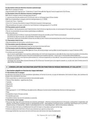 Item 76
13
Pilly - Préparation ECN - Item 76 - ©CMIT
1-8. Vaccination contre les infections invasives à pneumocoque
1-8-1. Vaccin conjugué 13-valent
ƒƒ Recommandé avant l’âge de 2 ans : 2 injections à 1 mois d’intervalle dès l’âge de 2 mois et rappel entre 12 et 15 mois.
1-9. Vaccination contre les infections invasives à méningocoque
1-9-1. Vaccin conjugué contre le méningocoque de type C
ƒƒ 1 injection pour tous les enfants entre 12 et 24 mois, avec un rattrapage jusqu’à 24 ans révolus.
1-9-2. Vaccin polyosidique conjugué contre les méningocoques A, C, Y, W135
ƒƒ À partir de 11 ans ; 1 injection.
ƒƒ Entre 2 et 11 ans pour les enfants à risque d’infections invasives à méningocoque.
ƒƒ Recommandé pour les sujets contacts d’un cas d’infection à méningocoque A, C, Y ou W135.
1-10. Vaccination contre la varicelle
Vaccin atténué : test de grossesse avant l’administration chez la femme en âge de procréer, et contraception 3 mois après chaque injection
ƒƒ Pas de recommandation de vaccination systématique actuellement.
ƒƒ Recommandée pour :
-- les adolescents de 12 à 18 ans n’ayant pas d’antécédent clinique de varicelle ou dont l’histoire est douteuse
-- les femmes en âge de procréer, sans antécédent clinique de varicelle
-- les femmes n’ayant pas d’antécédent clinique de varicelle (ou dont l’histoire est douteuse) dans les suites d’une première grossesse.
1-11. Vaccination contre le zona
ƒƒ Recommandations de vaccination contre le zona en cours.
1-12. Vaccination contre les infections à rotavirus
ƒƒ Non recommandée systématiquement pour les nourrissons de moins de 6 mois.
1-13. Vaccination contre les infections à papillomavirus humains
ƒƒ Recommandée à toutes les jeunes filles âgées de 14 ans, afin de les protéger avant qu’elles ne soient exposées au risque d’infection à HPV.
ƒƒ Le schéma vaccinal comprend :
-- pour le vaccin quadrivalent, trois injections administrées à 0, 2 et 6 mois (respectant un intervalle de deux mois entre la première et la deuxième
injection, et un intervalle de quatre mois entre la deuxième et la troisième injection) ; c’est le vaccin recommandé préférentiellement
-- pour le vaccin bivalent, trois injections administrées à 0, 1 et 6 mois (respectant un intervalle de 1 mois après la première injection et de 5 mois après
la deuxième injection)
-- rattrapage pour jeunes filles et jeunes femmes de 15 à 23 ans qui n’auraient pas eu de rapports sexuels ou, au plus tard, dans l’année suivant le
début de leur vie sexuelle.
II CONSEILLER UNE VACCINATION ADAPTéE EN FONCTION DU RISQUE INDIVIDUEL ET COLLECTIF
1. Vaccination adaptée en fonction du risque individuel
1-1. Vaccinations chez le voyageur
Les décisions sont prises lors d’une consultation spécialisée, en fonction du terrain, du pays de destination, de la durée du séjour, des conditions du
voyage et des antécédents vaccinaux.
ƒƒ Fièvre jaune (dans un centre de vaccinations internationales agréé).
ƒƒ Tétanos-Polio-Diphtérie : rappel tous les 10 ans.
ƒƒ Typhoïde.
ƒƒ Hépatite A.
ƒƒ Hépatite B.
ƒƒ Grippe.
ƒƒ Méningocoque A - C ; A C Y W135 pour les pèlerins de La Mecque et autres zones d’endémie des infections à méningocoques.
ƒƒ Rage.
ƒƒ Encéphalite à tiques d’Europe centrale.
ƒƒ Encéphalite japonaise.
ƒƒ Possibilité d’utiliser des vaccins combinés, ou associés.
1-2. Vaccination contre la grippe
ƒƒ Personnes (dès l’âge de 6 mois) atteintes de certaines pathologies : affections bronchopulmonaires chroniques, cardiopathies congénitales mal
tolérées, insuffisances cardiaques graves et valvulopathies graves ; néphropathies chroniques graves, syndromes néphrotiques purs et primitifs ;
drépanocytoses, et thalassémies ; diabète insulinodépendant ou non-insulinodépendant ; déficits immunitaires cellulaires.
ƒƒ Personnes séjournant dans un établissement de santé de moyen ou long séjour, quel que soit leur âge.
ƒƒ Enfants et adolescents (de 6 mois à 18 ans) sous traitement par aspirine au long cours.
ƒƒ Entourage familial des nourrissons de moins de 6 mois avec des facteurs de risque de grippe grave.
 