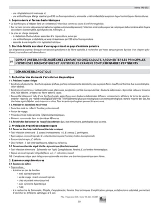 Items 194-302
221
Pilly - Préparation ECN - Items 194-302 - ©CMIT
-- une réhydratation intraveineuse et
-- une antibiothérapie à large spectre type C3G (ou fluoroquinolone) ± aminoside ± métronidazole (si suspicion de perforation) après hémocultures.
4. Sepsis sévère et formes bactériémiques
ƒƒ La diarrhée peut s’intégrer dans un contexte toxi-infectieux comme au cours d’une fièvre typhoïde.
ƒƒ Sur certains terrains (drépanocytaires homozygotes ou immunodépression), l’infection entérocolique peut se compliquer de bactériémie et de foyers
secondaires (ostéomyélite, spondylodiscite, méningite...).
ƒƒ La prise en charge comporte :
-- la réalisation d’hémocultures associées à la coproculture, suivie par
-- une antibiothérapie probabiliste par voie intraveineuse par C3G et/ou fluoroquinolone
-- associée à une rééquilibration hydroélectrolytique.
5. Diarrhée fébrile au retour d’un voyage récent en pays d’endémie palustre
Les diagnostics urgents à évoquer sont ceux de paludisme et de fièvre typhoïde, à rechercher par frottis sanguin/goutte épaisse (voir chapitre palu-
disme), coprocultures et hémocultures.
iv
DEVANT UNE DIARRHéE AIGUË CHEZ L’ENFANT OU CHEZ L’ADULTE, ARGUMENTER LES PRINCIPALES
HYPOTHèSES DIAGNOSTIQUES ET JUSTIFIER LES EXAMENS COMPLéMENTAIRES PERTINENTS
DéMARCHE DIAGNOSTIQUE
1. Rechercher des éléments d’orientation diagnostique
1-1. Préciser l’aspect clinique
ƒƒ Syndrome cholériforme : diarrhée aqueuse profuse, parfois vomissements abondants, peu ou pas de fièvre (sauf hyperthermie due à une déshydra-
tation sévère).
ƒƒ Syndrome dysentérique : selles nombreuses, glaireuses, sanglantes, parfois mucopurulentes ; douleurs abdominales ; épreintes coliques, ténesme
anal, faux-besoins ; présence de fièvre selon la cause.
ƒƒ Souvent le tableau est celui d’une diarrhée banale, aspécifique avec douleurs abdominales diffuses, vomissements et fièvre. Le terme de «gastro-
entérite» répond à une réalité sémiologique (diarrhée + vomissements) plus que nosologique ou anatomopathologique : dans la majorité des cas, les
diarrhées aiguës fébriles sont des entérocolites. Tous les entéropathogènes peuvent être en cause.
1-2. Préciser les conditions de survenue
ƒƒ Caractère isolé ou collectif (familial, professionnel).
ƒƒ Notion de voyage.
ƒƒ Prise récente de médicaments, notamment antibiotiques.
ƒƒ Aliments consommés dans les dernières 48 heures.
1-3. Rechercher des facteurs de risque liés au terrain : âge, état immunitaire, pathologies sous-jacente.
2. Principales hypothèses diagnostiques
2-1. Devant un diarrhée cholériforme (diarrhée toxinique)
ƒƒ Toxi-infection alimentaire : S. aureus (vomissements ++), B. cereus, C. perfringens.
ƒƒ Après séjour en zone tropicale : E. coli entérotoxinogène (Turista), choléra (exceptionnel).
ƒƒ Postantibiothérapie : C. difficile.
ƒƒ Chez l’enfant : E. coli entéropathogène, rotavirus, norovirus.
2-2. Devant une diarrhée aiguë fébrile ± dysentérique (diarrhée invasive)
ƒƒ Toxi-infection alimentaire : Salmonella non Typhi, Campylobacter, Yersinia, E. coli entéro-hémorragique.
ƒƒ Séjour en zone tropicale : Shigella (fièvre ++) ; E. coli entéro-invasif.
NB : l’amœbose colique peut de façon exceptionnelle entraîner une diarrhée dysentérique sans fièvre.
3. Examens complémentaires
3-1. Examens de selles
ƒƒ Coproculture :
-- à réaliser en cas de diarrhée
•	 avec signes de gravité
•	 après voyage récent en zone tropicale
•	 chez un patient immunodéprimé
•	 avec syndrome dysentérique
•	 TIAC.
-- à la recherche de Salmonella, Shigella, Campylobacter, Yersinia. Des techniques d’amplification génique, en laboratoire spécialisé, permettent
d’identifier les différents pathotypes d’E. coli.
 