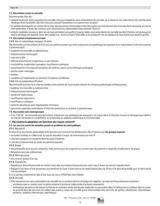 14
Pilly - Préparation ECN - Item 76 - ©CMIT
Item 76
1-3. Vaccination contre la varicelle
Recommandée chez les :
ƒƒ adultes de plus de 18 ans exposés à la varicelle, immunocompétents sans antécédents de varicelle, ou si doute sur les antécédents (le contrôle de la
sérologie étant facultatif), dans les trois jours suivant l’exposition à un patient avec éruption
ƒƒ ou adultes séronégatifs en contact étroit avec des personnes immunodéprimées (les sujets vaccinés doivent être informés de la nécessité, en cas de
rash généralisé, d’éviter les contacts avec les personnes immunodéprimées pendant 10 jours)
ƒƒ enfants candidats receveurs, dans les six mois précédant une greffe d’organe solide, sans antécédents de varicelle (ou dont l’histoire est douteuse) et
dont la sérologie est négative, (avec deux doses à au moins un mois d’intervalle, et en pratiquant une surveillance du taux d’anticorps après la greffe).
1-4. Vaccination antipneumococcique
1-4-1. Vaccin polyosidique conjugué 13 valent
Recommandé pour les enfants de 2 à 5 ans non antérieurement vaccinés, présentant une pathologie les exposant à un risque élevé d’infection invasive
à pneumocoque :
ƒƒ asplénie fonctionnelle ou splénectomie
ƒƒ drépanocytose homozygote
ƒƒ infection à VIH
ƒƒ déficits immunitaires congénitaux ou secondaires
ƒƒ cardiopathie congénitale cyanogène, insuffisance cardiaque
ƒƒ pneumopathie chronique (à l’exception de l’asthme, sauf si corticothérapie prolongée)
ƒƒ brèche ostéo-méningée
ƒƒ diabète
ƒƒ candidats à l’implantation ou porteurs d’implants cochléaires.
1-4-2. Vaccin polyosidique 23 valent
Recommandé tous les 5 ans chez les adultes et les enfants de 5 ans et plus atteints de certaines pathologies prédisposantes :
ƒƒ asplénie fonctionnelle ou splénectomie
ƒƒ drépanocytose homozygote
ƒƒ syndrome néphrotique
ƒƒ insuffisance respiratoire
ƒƒ insuffisance cardiaque
ƒƒ patients alcooliques avec hépatopathie chronique
ƒƒ personnes ayant des antécédents d’infection pulmonaire ou invasive à pneumocoque.
1-5. Vaccination anti-méningocoque
ƒƒ A+C, Y W135 : recommandé pour les enfants présentant une pathologie les exposant à un risque élevé d’infection invasive à méningocoque (déficit
en fraction terminale du complément, en properdine ou asplénie anatomique ou fonctionnelle).
2. Vaccinations adaptées en fonction du risque collectif
2-1. Les vaccins contre les maladies posant un problème de santé publique
2-1-1. Hépatite B
En plus de la vaccination généralisée chez tous les nourrissons et les adolescents, elle s’impose pour les groupes exposés :
ƒƒ au niveau familial, en collectivité, en cas de sexualité à risque, de toxicomanie par voie IV
ƒƒ chez les voyageurs et résidents dans les pays d’endémie
ƒƒ chez les professionnels de santé, les patients exposés.
2-1-2. Grippe
ƒƒ Recommandée pour tous les soignants, mais surtout pour les soignants en contact avec les patients à risque de complications de grippe.
ƒƒ Résidents dans des collectivités.
2-1-3. Méningocoque
ƒƒ Vaccination autour d’un cas.
2-1-4. Coqueluche
ƒƒ Rappel pour les professionnels en contact avec des nourrissons trop jeunes pour avoir reçu 3 doses de vaccins coquelucheux.
ƒƒ Rappel à l’occasion d’une grossesse aux membres du foyer n’ayant pas eu de rappel depuis plus de 10 ans et le plus tôt possible pour la mère après
l’accouchement.
Il n’y a pas lieu d’administrer plus d’une dose de vaccin dTCaPolio chez l’adulte.
2-1-5. Varicelle
ƒƒ Chez les personnes sans antécédents de varicelle (ou si doute) et dont la sérologie est négative, qui exercent les professions suivantes :
-- professionnels en contact avec la petite enfance (crèches et collectivités d’enfants notamment)
-- professions de santé en formation (à l’entrée en première année des études médicales ou paramédicales), à l’embauche ou à défaut déjà en poste,
en priorité dans les services accueillant des sujets à risque de varicelle grave (immunodéprimés, services de gynéco-obstétrique, néonatologie,
pédiatrie, maladies infectieuses, néphrologie).
 