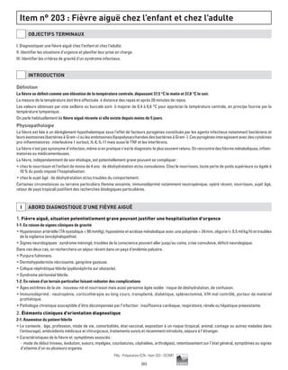 203
Pilly - Préparation ECN - Item 203 - ©CMIT
Item n° 203 : Fièvre aiguë chez l’enfant et chez l’adulte
OBJECTIFS TERMINAUX
I. Diagnostiquer une fièvre aiguë chez l’enfant et chez l’adulte.
II. Identifier les situations d’urgence et planifier leur prise en charge.
III. Identifier les critères de gravité d’un syndrome infectieux.
INTRODUCTION
Définition
La fièvre se définit comme une élévation de la température centrale, dépassant 37,5 °C le matin et 37,8 °C le soir.
La mesure de la température doit être effectuée à distance des repas et après 20 minutes de repos.
Les valeurs obtenues par voie axillaire ou buccale sont à majorer de 0,4 à 0,6 °C pour apprécier la température centrale, en principe fournie par la
température tympanique.
On parle habituellement de fièvre aiguë récente si elle existe depuis moins de 5 jours.
Physiopathologie
La fièvre est liée à un dérèglement hypothalamique sous l’effet de facteurs pyrogènes constitués par les agents infectieux notamment bactériens et
leursexotoxines(bactériesàGram+)oulesendotoxines(lipopolysaccharidesdesbactériesàGram-).Cespyrogènesinteragissentavecdescytokines
pro-inflammatoires : interleukine 1 surtout, IL-6, IL-11 mais aussi le TNF et les interférons.
La fièvre n’est pas synonyme d’infection, même si en pratique c’est le diagnostic le plus souvent retenu. On rencontre des fièvres métaboliques, inflam-
matoires ou médicamenteuses.
La fièvre, indépendamment de son étiologie, est potentiellement grave pouvant se compliquer :
ƒƒ chez le nourrisson et l’enfant de moins de 4 ans : de déshydratation et/ou convulsions. Chez le nourrisson, toute perte de poids supérieure ou égale à
10 % du poids impose l’hospitalisation.
ƒƒ chez le sujet âgé : de déshydratation et/ou troubles du comportement.
Certaines circonstances ou terrains particuliers (femme enceinte, immunodéprimé notamment neutropénique, opéré récent, nourrisson, sujet âgé,
retour de pays tropical) justifient des recherches étiologiques particulières.
I ABORD DIAGNOSTIQUE D’UNE FIèVRE AIGUË
1. Fièvre aiguë, situation potentiellement grave pouvant justifier une hospitalisation d’urgence
1-1. En raison de signes cliniques de gravité
ƒƒ Hypotension artérielle (TA systolique  90 mmHg), hypoxémie et acidose métabolique avec une polypnée  24/min, oligurie ( 0,5 ml/kg/h) et troubles
de la vigilance (encéphalopathie).
ƒƒ Signes neurologiques : syndrome méningé, troubles de la conscience pouvant aller jusqu’au coma, crise convulsive, déficit neurologique.
Dans ces deux cas, on recherchera un séjour récent dans un pays d’endémie palustre.
ƒƒ Purpura fulminans.
ƒƒ Dermohypodermite nécrosante, gangrène gazeuse.
ƒƒ Colique néphrétique fébrile (pyélonéphrite sur obstacle).
ƒƒ Syndrome péritonéal fébrile.
1-2. En raison d’un terrain particulier faisant redouter des complications
ƒƒ Âges extrêmes de la vie : nouveau-né et nourrisson mais aussi personne âgée isolée : risque de déshydratation, de confusion.
ƒƒ Immunodéprimé : neutropénie, corticothérapie au long cours, transplanté, diabétique, splénectomisé, VIH mal contrôlé, porteur de matériel
prothétique.
ƒƒ Pathologie chronique susceptible d’être décompensée par l’infection : insuffisance cardiaque, respiratoire, rénale ou hépatique préexistante.
2. Éléments cliniques d’orientation diagnostique
2-1. Anamnèse du patient fébrile
ƒƒ Le contexte : âge, profession, mode de vie, comorbidités, état vaccinal, exposition à un risque (tropical, animal, contage ou autres malades dans
l’entourage), antécédents médicaux et chirurgicaux, traitements suivis et récemment introduits, séjours à l’étranger.
ƒƒ Caractéristiques de la fièvre et symptômes associés :
-- mode de début (niveau, évolution, sueurs, myalgies, courbatures, céphalées, arthralgies), retentissement sur l’état général, symptômes ou signes
d’atteinte d’un ou plusieurs organes.
 