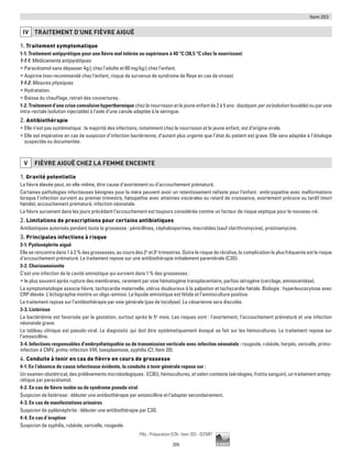 Item 203
205
Pilly - Préparation ECN - Item 203 - ©CMIT
IV TRAITEMENT D’UNE FIèVRE AIGUË
1. Traitement symptomatique
1-1. Traitement antipyrétique pour une fièvre mal tolérée ou supérieure à 40 °C (38,5 °C chez le nourrisson)
1-1-1. Médicaments antipyrétiques
ƒƒ Paracétamol sans dépasser 4g/j chez l’adulte et 80 mg/kg/j chez l’enfant.
ƒƒ Aspirine (non recommandé chez l’enfant, risque de survenue de syndrome de Reye en cas de virose).
1-1-2. Mesures physiques
ƒƒ Hydratation.
ƒƒ Baisse du chauffage, retrait des couvertures.
1-2. Traitement d’une crise convulsive hyperthermique chez le nourrisson et le jeune enfant de 2 à 5 ans : diazépam per os (solution buvable) ou par voie
intra-rectale (solution injectable) à l’aide d’une canule adaptée à la seringue.
2. Antibiothérapie
ƒƒ Elle n’est pas systématique : la majorité des infections, notamment chez le nourrisson et le jeune enfant, est d’origine virale.
ƒƒ Elle est impérative en cas de suspicion d’infection bactérienne, d’autant plus urgente que l’état du patient est grave. Elle sera adaptée à l’étiologie
suspectée ou documentée.
V FIèVRE AIGUË CHEZ LA FEMME ENCEINTE
1. Gravité potentielle
La fièvre élevée peut, en elle-même, être cause d’avortement ou d’accouchement prématuré.
Certaines pathologies infectieuses bénignes pour la mère peuvent avoir un retentissement néfaste pour l’enfant : embryopathie avec malformations
lorsque l’infection survient au premier trimestre, fœtopathie avec atteintes viscérales ou retard de croissance, avortement précoce ou tardif (mort
fœtale), accouchement prématuré, infection néonatale.
La fièvre survenant dans les jours précédant l’accouchement est toujours considérée comme un facteur de risque septique pour le nouveau-né.
2. Limitations de prescriptions pour certains antibiotiques
Antibiotiques autorisés pendant toute la grossesse : pénicillines, céphalosporines, macrolides (sauf clarithromycine), pristinamycine.
3. Principales infections à risque
3-1. Pyélonéphrite aiguë
Elle se rencontre dans 1 à 2 % des grossesses, au cours des 2e
et 3e
trimestres. Outre le risque de récidive, la complication la plus fréquente est le risque
d’accouchement prématuré. Le traitement repose sur une antibiothérapie initialement parentérale (C3G).
3-2. Chorioamnionite
C’est une infection de la cavité amniotique qui survient dans 1 % des grossesses :
ƒƒ le plus souvent après rupture des membranes, rarement par voie hématogène transplacentaire, parfois iatrogène (cerclage, amniocentèse).
La symptomatologie associe fièvre, tachycardie maternelle, utérus douloureux à la palpation et tachycardie fœtale. Biologie : hyperleucocytose avec
CRP élevée. L’échographie montre un oligo-amnios. Le liquide amniotique est fétide et l’amnioculture positive.
Le traitement repose sur l’antibiothérapie par voie générale (pas de tocolyse). La césarienne sera discutée.
3-3. Listériose
La bactériémie est favorisée par la gestation, surtout après le 5e
mois. Les risques sont : l’avortement, l’accouchement prématuré et une infection
néonatale grave.
Le tableau clinique est pseudo-viral. Le diagnostic qui doit être systématiquement évoqué se fait sur les hémocultures. Le traitement repose sur
l’amoxicilline.
3-4. Infections responsables d’embryofœtopathie ou de transmission verticale avec infection néonatale : rougeole, rubéole, herpès, varicelle, primo-
infection à CMV, primo-infection VIH, toxoplasmose, syphilis (Cf. Item 20).
4. Conduite à tenir en cas de fièvre en cours de grossesse
4-1. En l’absence de cause infectieuse évidente, la conduite à tenir générale repose sur :
Un examen obstétrical, des prélèvements microbiologiques : ECBU, hémocultures, et selon contexte (sérologies, frottis sanguin), un traitement antipy-
rétique par paracétamol.
4-2. En cas de fièvre isolée ou de syndrome pseudo viral
Suspicion de listériose : débuter une antibiothérapie par amoxicilline et l’adapter secondairement.
4-3. En cas de manifestations urinaires
Suspicion de pyélonéphrite : débuter une antibiothérapie par C3G.
4-4. En cas d’éruption
Suspicion de syphilis, rubéole, varicelle, rougeole.
 