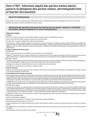 207
Pilly - Préparation ECN - Item 207 - ©CMIT
Item n°207 : Infections aiguës des parties molles (abcès,
panaris et phlegmon des parties molles, dermohypodermite
et fasciite nécrosantes)
OBJECTIFS PéDAGOGIQUES
I. Diagnostiquer une infection aiguë des parties molles (abcès, panaris et phlegmon des gaines, dermohypodermite et fasciite nécrosantes).
II. Identifier les situations d’urgence et planifier leur prise en charge.
i
DIAGNOSTIQUER UNE INFECTION AIGUË DES PARTIES MOLLES (ABCèS, PANARIS ET PHLEGMON
DES GAINES, DERMOHYPODERMITE ET FASCIITE NéCROSANTES)
1. Diagnostic clinique
1-1. Panaris
ƒƒ Infection d’un doigt, consécutive à une inoculation septique, le plus souvent due à Staphylococcus aureus.
ƒƒ Panaris superficiel de la pulpe d’un doigt ou à type de péri-onyxis (tourniole).
ƒƒ Cas particulier : faux panaris d’Osler dans le cadre d’une endocardite.
ƒƒ Panaris profond : douleurs pulsatiles violentes, insomniantes au niveau d’un doigt avec tuméfaction pulpaire tendue rapidement surmontée d’une
phlyctène purulente, fréquemment associée à une traînée lymphangitique, une adénite régionale et une hyperthermie. Les panaris profonds sont
graves en raison du risque d’atteinte de la gaine des fléchisseurs (= phlegmon des gaines) et d’ostéoarthrites interphalangiennes ou métacarpo-
phalangiennes.
1-2. Abcès et phlegmons des parties molles
1-2-1.Définitions
ƒƒ Abcès : suppuration définie par une collection de pus entourée par une coque fibreuse.
ƒƒ Phlegmon : inflammation du tissu conjonctif superficiel ou profond péri-viscéral, terme utilisé pour désigner la diffusion d’une infection au sein des
gaines tendineuses (ex. : phlegmon des gaines des tendons de la main) ou encore l’inflammation péri-ganglionnaire (adénophlegmon).
1-2-2. Signes cliniques
ƒƒ Tuméfaction inflammatoire profonde caractérisée par des douleurs lancinantes, une zone cutanée érythémateuse, indurée, chaude, hyperalgique au
sein de laquelle apparaît en quelques jours une zone de fluctuation, témoin de la collection purulente.
ƒƒ Le phlegmon des gaines des tendons fléchisseurs entraîne un défaut d’extension des doigts.
ƒƒ La température reste élevée jusqu’au drainage en règle chirurgical.
1-3. Bursite infectieuse
ƒƒ Infection d’une bourse séreuse extra-articulaire (rotulienne, olécranienne). Survient le plus souvent après une colonisation par une plaie cutanée
d’une bursite traumatique non infectieuse.
1-4. Dermohypodermites et fasciites nécrosantes
ƒƒ Cesinfectionsdespartiesmollessontclasséesselonlaprofondeurdel’atteinteetlanotiondenécrose.Lesdermohypodermitesbactériennesnécro-
santes (DHBN) provoquent une nécrose du derme et de l’hypoderme. Dans la fasciite nécrosante (FN), l’atteinte s’étend jusqu’à l’aponévrose super-
ficielle sous-jacente. L’agent le plus fréquent est le streptocoque ß-hémolytique du groupe A (S. pyogenes). L’atteinte est souvent plurimicrobienne :
streptocoques, anaérobies, entérobactéries, S. aureus et entérocoques, selon la porte d’entrée, le terrain et la localisation.
ƒƒ La DHBN-FN survient le plus souvent chez des patients fragiles, âgés de plus de 50 ans, diabétiques, immunodéprimés, alcooliques ou toxicomanes,
ou traités de façon intempestive par anti-inflammatoires non stéroïdiens pour une dermohypodermite simple non nécrosante.
1-4-1. Présentation clinique
ƒƒ Le diagnostic est clinique. Les signes généraux de sepsis grave sont souvent au premier plan. Les signes locaux sont plus difficiles à différencier
d’une simple dermohypodermite. Les signes locaux de gravité qui doivent inquiéter sont les suivants : douleur intense, anesthésie locale, lividités
cutanéespuistachescyaniquespuisnécrotiques,extensiondel’œdèmequidevientmajeur,extensiondel’érythème,àlimitesdéchiquetéesencarte
de géographie (dont il faut surligner les contours +++) sous antibiothérapie adaptée, crépitations à la palpation.
ƒƒ La létalité est de 30 % environ. Le patient doit être orienté en milieu spécialisé où il relève d’une prise en charge par une équipe médico-chirurgicale.
1-4-2. Examens complémentaires
ƒƒ Syndrome inflammatoire biologique.
ƒƒ Signes indirects de sepsis grave : insuffisance rénale fonctionnelle, acidose métabolique...
ƒƒ Hémocultures positives dans plus de 10 % des cas.
ƒƒ Dosage systématique des créatinine-phospho-kinase (CPK) dont l’élévation traduit une nécrose musculaire associée et représente un signe de
gravité.
ƒƒ Les radiographies sans préparation de la région atteinte peuvent montrer des zones aériques sous-cutanées, en faveur d’une infection à germes
anaérobies.
ƒƒ Une échographie des parties molles peut être indiquée.
 