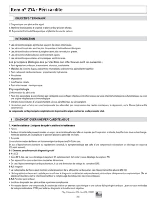 212
Pilly - Préparation ECN - Item 274 - ©CMIT
Item n° 274 : Péricardite
OBJECTIFS TERMINAUX
I. Diagnostiquer une péricardite aiguë.
II. Identifier les situations d’urgence et planifier leur prise en charge.
III. Argumenter l’attitude thérapeutique et planifier le suivi du patient.
INTRODUCTION
ƒƒ Les péricardites aiguës sont le plus souvent de nature infectieuse.
ƒƒ Les péricardites virales sont les plus fréquentes et habituellement bénignes.
ƒƒ Les péricardites bactériennes à pyogènes sont plus rares et plus graves.
ƒƒ Les péricardites tuberculeuses sont rarement aiguës.
ƒƒ Les péricardites parasitaires et mycosiques sont très rares.
Les principales étiologies des péricardites non infectieuses sont les suivantes :
ƒƒ Post-agression cardiaque : traumatisme, infarctus, cardiotomie
ƒƒ Maladies de système (lupus, polyarthrite rhumatoïde, sclérodermie, spondylarthropathie)
ƒƒ Post-radique et médicamenteuse : procaïnamide, hydralazine
ƒƒ Néoplasies
ƒƒ Myxœdème
ƒƒ Insuffisance rénale
ƒƒ Post-infectieuses : méningocoque.
Physiopathologie
L’inflammation du péricarde
ƒƒ Peut être secondaire à une infection par contiguïté avec un foyer infectieux intrathoracique, par voie atteinte hématogène ou lymphatique, ou avoir
une origine néoplasique ou immunologique
ƒƒ Entraîne la constitution d’un épanchement séreux, sérofibrineux ou sérosanglant.
ƒƒ L’évolution peut se faire vers une tamponnade (ou adiastolie) par compression des cavités cardiaques, la régression, ou la fibrose (péricardite
constrictive).
La tamponnade est la principale complication de la péricardite aiguë, mettant en jeu le pronostic vital.
I DIAGNOSTIQUER UNE PéRICARDITE AIGUË
1. Manifestations cliniques des péricardites infectieuses
ƒƒ Fièvre.
ƒƒ Douleur rétrosternale pouvant simuler un angor, caractéristique lorsqu'elle est majorée par l'inspiration profonde, les efforts de toux ou les change-
ments de position, et soulagée par la position assise ou penchée en avant.
ƒƒ Dyspnée.
L'auscultation met en évidence un frottement péricardique dans 50 % des cas.
En cas d'épanchement abondant ou rapidement constitué, la symptomatologie est celle d'une tamponnade nécessitant un drainage en urgence
(Cf. point suivant).
1-1. Éléments paracliniques du diagnostic positif
1-1-1. ECG
ƒƒ Dans 90 % des cas : sus-décalage du segment ST, aplatissement de l'onde T, sous-décalage du segment PR.
ƒƒ Ces signes diffus concordent dans toutes les dérivations.
ƒƒ En cas d'épanchement péricardique abondant, il y a une diminution de voltage du complexe QRS.
1-1-2. Imagerie
ƒƒ La radiographie du thorax peut montrer un élargissement de la silhouette cardiaque (en cas d'épanchement de plus de 250 ml).
ƒƒ L'échographie cardiaque est capitale pour confirmer le diagnostic ou détecter un épanchement péricardique cliniquement asymptomatique. Elle en
apprécie l'abondance et le retentissement sur le remplissage diastolique des cavités cardiaques.
1-1-3. Ponction péricardique
ƒƒ Inutile au diagnostic des péricardites aiguës non compliquées.
ƒƒ Nécessaire devant une tamponnade, il convient de réaliser un examen cytochimique et une culture du liquide péricardique. Le recours aux méthodes
de biologie moléculaire (PCR) peut aider au diagnostic si la culture est négative.
 