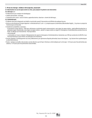 Item 275
215
Pilly - Préparation ECN - Item 275 - ©CMIT
2. Prise en charge : médico-chirurgicale, associant
2-1. Réanimation en cas de sepsis sévère ou choc, pour préparer le patient à une intervention
2-2. Chirurgie +++
ƒƒ Prélèvements pour analyse microbiologique
ƒƒ Toilette péritonéale ± drainage
ƒƒ Traitement de la cause : suture d’ulcère, appendicectomie, résection ± stomie de décharge…
2-3. Antibiothérapie
ƒƒ À débuter dès que le diagnostic est établi, en particulier quand l’intervention est différée de quelques heures.
ƒƒ Active sur les bactéries d’origine digestive : entérobactéries (E. coli +++), streptocoques et anaérobies (Bacteroïdes fragilis,..) ; la prise en compte de
l’entérocoque est discutée.
ƒƒ Initialement probabiliste, associant :
-- ß-lactamine à large spectre : C3G type ceftriaxone si péritonite aiguë communautaire, sans signe de sepsis sévère ; pipéracilline/tazobactam si
péritonite aiguë nosocomiale, sans signe de sepsis sévère ; pénem si sepsis sévère eu égard à l’émergence d’entérobactéries productrices de
BLSE. Si allergie aux ß-lactamines : fluoroquinolone
-- métronidazole
-- ± aminoside sur 2 jours si besoin d’élargissement de spectre (émergence d’entérobactéries résistantes aux C3G par production de BLSE et aux
fluoroquinolones) ou pour limiter une émergence de résistance.
ƒƒ Ensuite adaptée à l’antibiogramme issu des prélèvements per opératoires (liquide péritonéal, tissus nécrotiques…) qui doivent être systématiques
ou des hémocultures.
ƒƒ Durée : tendance actuelle à des durées courtes dès lors que le foyer infectieux a été éradiqué par la chirurgie : 3 à 5 jours pour les péritonites peu
sévères, 7 à 15 jours pour les péritonites nosocomiales.
 