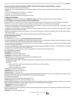 Item 311
225
Pilly - Préparation ECN - Item 311 - ©CMIT
2-3. Syndrome d’hypersensibilité médicamenteuse (DRESS -Drug Rash with Eosinophilia and Systemic Symptoms- syndrome)
ƒƒ Hypersensibilité médicamenteuse généralisée grave.
ƒƒ Associe rash cutané, hyperéosinophilie, et une ou plusieurs défaillances d’organe (néphrite interstitielle, pneumopathie interstitielle, myocardite,
hépatite …).
ƒƒ Survient 1 à 8 semaine(s) après l’introduction d’un traitement.
ƒƒ Traitement = corticothérapie par voie générale.
ƒƒ Létalité 10 % des cas (en particulier en cas d’atteinte hépatique).
3. Diagnostic étiologique
Les parasitoses et les causes immunoallergiques (médicaments, atopie) représentent la majorité des causes d’hyperéosinophilie.
3-1. L’interrogatoire est essentiel pour orienter les examens complémentaires.
ƒƒ Enquête policière à la recherche de l’introduction de médicaments nouveaux dans les 6 derniers mois, de prise de toxiques (ex. huile frelatée).
ƒƒ Mode de vie : rural ou citadin, exposition à animaux, habitudes alimentaires, telles que consommation de cresson sauvage.
ƒƒ Voyages récents ou anciens, en recherchant l’exposition à des risques parasitaires : contact avec eaux douces stagnantes, consommation de viande
ou poisson cru ou mal cuit, séjour en forêt équatoriale africaine.
ƒƒ La distinction entre parasitoses autochtones et exotiques tropicales est parfois difficile en raison de la fréquence des voyages et du caractère
possiblement ancien de l’infestation parasitaire.
ƒƒ Existence de manifestations cliniques, même passées : prurit cutané ou anal, lésions cutanées, toux, dyspnée, fièvre, diarrhée, douleurs abdomi-
nales, signes urinaires.
ƒƒ Après voyage en pays tropical, une multi-infestation parasitaire doit être systématiquement recherchée.
3-2. Hyperéosinophilies parasitaires
3-2-1. Helminthoses (T311-1)
ƒƒ Les helminthoses sont associées à une franche élévation des IgE sériques totales.
ƒƒ Des tests sérologiques sont disponibles pour la plupart des parasitoses, mais leur interprétation est délicate (nécessité éventuelle d’un second
examen sur sérum tardif pour documenter une séroconversion, réactions croisées).
ƒƒ Pour les helminthoses intestinales, la recherche des œufs ou vers dans les selles n’est positive qu’à partir du 2-3e
mois qui suit l’infestation (délai
nécessaire à la maturation parasitaire).
ƒƒ Pour les autres helminthoses, l’examen parasitologique pertinent dépend de la physiopathologie de l’infection : urines (bilharziose), suc dermique
(onchocercose), frottis sanguin (loase, filariose lymphatique).
ƒƒ L’histologie peut parfois être contributive : intestin, vessie (bilharziose), muscle (trichinose), foie (toxocarose).
3-2-1-1. Helminthoses cosmopolites
ƒƒ Anisakidose (Cf. E. Pilly Chap. 111).
ƒƒ Ascaridiose (Cf. Item 100 et E. Pilly Chap. 111).
ƒƒ Trichinellose (Trichinella spiralis) (Cf. E. Pilly Chap. 116).
ƒƒ Toxocarose (Toxocara canis le plus souvent), syndrome de larva migrans viscérale
-- Infection le plus souvent asymptomatique
-- Sérologie (ELISA, Western Blot) : séroprévalence élevée dans la population générale ; une sérologie positive pour Toxocara n’est pas synonyme
de toxocarose-maladie
-- Traitement :
•	 le plus souvent inutile : guérison spontanée avec la lyse de la larve au sein d’un granulome
•	 si nécessaire : albendazole
•	 pas de suivi sérologique recommandé.
ƒƒ Taeniasis (Cf. Item 100 et E. Pilly Chap. 111).
ƒƒ Distomatoses (Cf. Item 102 et E. Pilly Chap. 112).
ƒƒ Échinococcoses (Cf. E. Pilly Chap. 115).
L’hyperéosinophilie est inconstante au cours de l’échinococcose alvéolaire (Echinococcus multilocularis). Lors de l’hydatidose (E. granulosus), l'hyper­
éosinophilie n’est observée qu’au cours des phénomènes de fissuration du kyste hydatique.
3-2-1-2. Helminthoses tropicales
Le diagnostic est orienté par la localisation géographique (T311-2).
ƒƒ Schistosomoses (bilharzioses) (Cf. Item 102 et E. Pilly Chap. 113).
L’hyperéosinophilie est majeure au cours de la phase invasive de la bilharziose (bilharziose aiguë), mais elle apparaît avec quelques jours de retard par
rapport aux signes cliniques (fièvre, éruption, signes respiratoires) et en même temps que la séroconversion.
ƒƒ Ankylostomose (Cf. Item 100 et E. Pilly Chap. 111).
ƒƒ Anguillulose (Cf. Item 100 et E. Pilly Chap. 111).
En raison du cycle d’auto-infestation digestive, l’infection peut persister indéfiniment en l’absence de traitement et se manifester seulement par une
hyperéosinophilie fluctuante.
ƒƒ Filarioses (Cf. Item 102 et E. Pilly Chap. 114) .
 