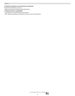 16
Pilly - Préparation ECN - Item 76 - ©CMIT
Item 76
2-2. Réactions secondaires aux vaccins inertes ou aux adjuvants
Généralement immédiates ou précoces :
ƒƒ Réaction inflammatoire localisée, épisode fébrile limité.
2-3. Réactions sévères : exceptionnelles
ƒƒ Vaccin polio oral : risque potentiel de neurovirulence.
ƒƒ BCG : BCGites généralisées potentiellement gravissimes chez l’immunodéprimé.
 