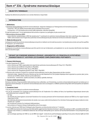 233
Pilly - Préparation ECN - Item 334 - ©CMIT
Item n° 334 : Syndrome mononucléosique
OBJECTIFS TERMINAUX
Expliquer les éléments de prévention vis-à-vis des infections à risque fœtal.
I INTRODUCTION
1. Définitions
ƒƒ Syndrome mononucléosique (syndrome mononucléosique) : diagnostic biologique sur l’hémogramme et la formule leucocytaire :
-- proportion  50 % de cellules mononuclées dans la population leucocytaire ;
-- et proportion  10 % de lymphocytes activés (taille augmentée, coloration basophile).
Il s’agit de lymphocytes T ; ils ont généralement été activés en réponse à un pathogène, le plus souvent viral.
ƒƒ Mononucléose infectieuse (MNI) :
-- primo-infection symptomatique à EBV (les lymphocytes T constituants le syndrome mononucléosique étant alors spécifiques des antigènes de
l’EBV). Cette situation est à l’origine des syndromes mononucléosiques les plus intenses (en termes de numération sanguine).
2. Mode de découverte
Le diagnostic positif de syndrome mononucléosique est porté en réalisant une formule leucocytaire. Les lymphocytes activés sont parfois qualifiés
d’“atypiques” par le laboratoire.
3. Diagnostics différentiels
Le diagnostic de syndrome mononucléosique peut être porté à tort par le laboratoire, principalement en cas de mauvaise identification des blastes
dans une leucémie aiguë.
II
DEVANT UN SYNDROME MONONUCLéOSIQUE, ARGUMENTER LES PRINCIPALES HYPOTHèSES
DIAGNOSTIQUES ET JUSTIFIER LES EXAMENS COMPLéMENTAIRES PERTINENTS
1. Causes infectieuses
ƒƒ Les plus fréquentes (Cf. T334-1) :
-- primo-infection par l’EBV, responsable de la majorité des syndromes mononucléosiques (Cf. Chap. 22, E. Pilly 2012) ;
-- primo-infection par le CMV (Cf. Chap.89.4, E. Pilly 2012) ;
-- primo-infection par le VIH (Cf. Chap. 91.2, E. Pilly 2012) ;
-- primo-infection par Toxoplasma gondii (Cf. Chap. 108, E. Pilly 2012).
ƒƒ Infections plus rarement à l’origine d’un syndrome mononucléosique, dont la valeur diagnostique est alors moindre :
-- infections virales : hépatite A et primo-infection par les virus des hépatites B et C (la cytolyse hépatique étant cependant au premier plan), primo-
infection par le HHV6, rubéole, infection par les adénovirus
-- bactériennes : rickettsioses, syphilis secondaire, brucellose, typhoïde, listériose.
2. Causes médicamenteuses
Certaines réactions d’hypersensibilité médicamenteuse (aux sulfamides, aux ß-lactamines, à certains anticonvulsivants) peuvent se traduire par un
syndrome mononucléosique. Un syndrome mononucléosique peut ainsi accompagner un DRESS-syndrome (Drug Rash with Eosinophilia and Systemic
Symptoms).
3. Conduite à tenir
ƒƒ Pas de gravité intrinsèque du syndrome mononucléosique.
ƒƒ En cas de constatation d’un syndrome mononucléosique lors de l’exploration d’un tableau de fièvre, les hypothèses diagnostiques doivent plus
particulièrement tenir compte (Cf. T334-1) :
-- de l’âge
-- des données de l’interrogatoire concernant l’existence d’un nouveau partenaire de flirt (transmission salivaire de l’EBV) ou d’un rapport sexuel à
risque (pour le VIH)
-- des habitudes alimentaires (consommation de viande crue ou peu cuite) et de la présence d’un chat dans l’entourage (principaux modes de conta-
mination par T. gondii)
-- de l’introduction récente d’un traitement médicamenteux
-- de la présence à l’examen clinique d’adénopathies et/ou d’une angine.
ƒƒ La primo-infection par l’EBV étant l’étiologie la plus fréquente, sa recherche doit se faire en 1re
intention :
-- par le MNI-test (recherche d’anticorps dits hétérophiles agglutinant les hématies d’animaux) : spécificité supérieure à 90 %, sensibilité de 85 à 90 %
(moindre chez l’enfant). La méthode de détection des anticorps hétérophiles par la réaction de Paul-Bunnell-Davidsohn n’est pratiquement plus
utilisée
-- par la sérologie spécifique de l’EBV en cas de MNI-test négatif : recherche du profil sérologique spécifique d’une primo-infection (IgM anti-VCA
 
