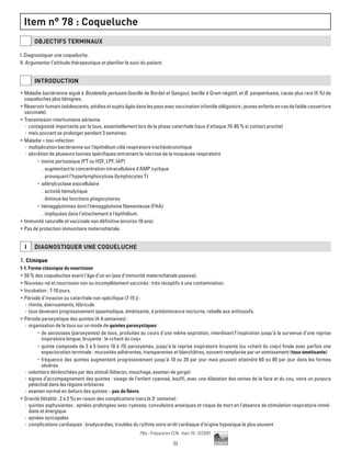 22
Pilly - Préparation ECN - Item 78 - ©CMIT
Item n° 78 : Coqueluche
OBJECTIFS TERMINAUX
I. Diagnostiquer une coqueluche.
II. Argumenter l’attitude thérapeutique et planifier le suivi du patient.
INTRODUCTION
ƒƒ Maladie bactérienne aiguë à Bordetella pertussis (bacille de Bordet et Gengou), bacille à Gram négatif, et B. parapertussis, cause plus rare (5 %) de
coqueluches plus bénignes.
ƒƒ Réservoirhumain(adolescents,adultesetsujetsâgésdanslespaysavecvaccinationinfantileobligatoire;jeunesenfantsencasdefaiblecouverture
vaccinale).
ƒƒ Transmission interhumaine aérienne
-- contagiosité importante par la toux, essentiellement lors de la phase catarrhale (taux d'attaque 70-80 % si contact proche)
-- mais pouvant se prolonger pendant 3 semaines.
ƒƒ Maladie = toxi-infection
-- multiplication bactérienne sur l'épithélium cilié respiratoire trachéobronchique
-- sécrétion de plusieurs toxines spécifiques entrainant la nécrose de la muqueuse respiratoire
•	 toxine pertussique (PT ou HSF, LPF, IAP)
.. augmentant la concentration intracellulaire d'AMP cyclique
.. provoquant l'hyperlymphocytose (lymphocytes T)
•	 adénylcyclase exocellulaire
.. activité hémolytique
.. diminue les fonctions phagocytaires
•	 hémagglutinines dont l'hémagglutinine filamenteuse (FHA)
.. impliquées dans l'attachement à l'épithélium.
ƒƒ Immunité naturelle et vaccinale non définitive (environ 10 ans).
ƒƒ Pas de protection immunitaire maternofœtale.
i DIAGNOSTIQUER UNE COQUELUCHE
1. Clinique
1-1. Forme classique du nourrisson
ƒƒ 50 % des coqueluches avant l’âge d’un an (pas d’immunité maternofœtale passive).
ƒƒ Nouveau-né et nourrisson non ou incomplètement vaccinés : très réceptifs à une contamination.
ƒƒ Incubation : 7-10 jours.
ƒƒ Période d’invasion ou catarrhale non spécifique (7-15 j) :
-- rhinite, éternuements, fébricule
-- toux devenant progressivement spasmodique, émétisante, à prédominance nocturne, rebelle aux antitussifs.
ƒƒ Période paroxystique des quintes (4-6 semaines) :
-- organisation de la toux sur un mode de quintes paroxystiques :
•	 de secousses (paroxysmes) de toux, produites au cours d'une même expiration, interdisant l’inspiration jusqu'à la survenue d'une reprise
inspiratoire longue, bruyante : le «chant du coq»
•	 quinte composée de 3 à 5 (voire 10 à 15) paroxysmes, jusqu'à la reprise inspiratoire bruyante (ou «chant du coq») finale avec parfois une
expectoration terminale : mucosités adhérentes, transparentes et blanchâtres, souvent remplacée par un vomissement (toux émétisante)
•	 fréquence des quintes augmentant progressivement jusqu'à 10 ou 20 par jour mais pouvant atteindre 60 ou 80 par jour dans les formes
sévères.
-- volontiers déclenchées par des stimuli (biberon, mouchage, examen de gorge)
-- signes d’accompagnement des quintes : visage de l'enfant cyanosé, bouffi, avec une dilatation des veines de la face et du cou, voire un purpura
pétéchial dans les régions orbitaires
-- examen normal en dehors des quintes – pas de fièvre.
ƒƒ Gravité (létalité : 2 à 3 %) en raison des complications (vers la 3e
semaine) :
-- quintes asphyxiantes : apnées prolongées avec cyanose, convulsions anoxiques et risque de mort en l'absence de stimulation respiratoire immé-
diate et énergique
-- apnées syncopales
-- complications cardiaques : bradycardies, troubles du rythme voire arrêt cardiaque d’origine hypoxique le plus souvent
 