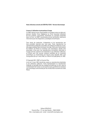 Editeur ECN.PILLY
Vivactis Plus – 17, rue Jean Daudin – 75015 PARIS
Site : vivactisplus.com –email : vivactis@ vivactisplus.com
Items infectieux extraits de ECN.PILLY 2012 - Version électronique
Licence d ’utilisation et précautions d’usage
Le CMIT décline toute responsabilité, de quelque nature qu’elle soit,
pouvant résulter d’une négligence ou d’une mauvaise utilisation
de tous produits, instruments, techniques ou concepts présentés
dans ce livre. Le CMIT recommande qu’une vérification extérieure
intervienne pour les diagnostics, posologies et techniques.
Tous droits de traduction, d’adaptation et de reproduction par
tous procédés réservés pour tous pays. Toute reproduction ou
représentation intégrale ou partielle, par quelque procédé que ce soit,
des pages publiées dans le présent ouvrage, faite sans l’autorisation
de l’éditeur est illicite et constitue une contrefaçon. Seules sont
autorisées, d’une part, les reproductions strictement réservées à
l’usage privé du copiste et non destinées à une utilisation collective,
et d’autre part, les courtes citations justifiées par le caractère
scientifique ou d’information de l’œuvre dans laquelle elles sont
incorporées (loi du 11 mars 1957, art. 40 et 41 et Code pénal, art. 425).
© Copyright 2011. CMIT et Vivactis Plus
La loi du 11 mars 1957 interdit les copies ou reproductions destinées
à une utilisation collective. Toute représentation ou reproduction
intégrale ou partielle faite par quelque procédé que ce soit, sans le
consentement de l’auteur ou ses ayants cause, est illicite et constitue
une contrefaçon sanctionnée par les articles 425 et suivants du Code
Pénal.
 