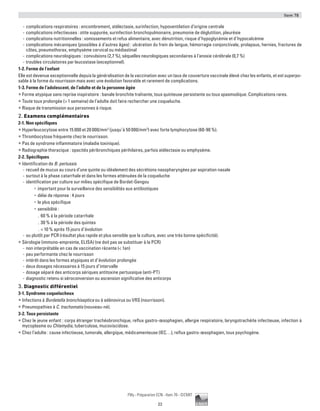 Item 78
23
Pilly - Préparation ECN - Item 78 - ©CMIT
-- complications respiratoires : encombrement, atélectasie, surinfection, hypoventilation d’origine centrale
-- complications infectieuses : otite suppurée, surinfection bronchopulmonaire, pneumonie de déglutition, pleurésie
-- complications nutritionnelles : vomissements et refus alimentaire, avec dénutrition, risque d’hypoglycémie et d’hypocalcémie
-- complications mécaniques (possibles à d’autres âges) : ulcération du frein de langue, hémorragie conjonctivale, prolapsus, hernies, fractures de
côtes, pneumothorax, emphysème cervical ou médiastinal
-- complications neurologiques : convulsions (2,7 %), séquelles neurologiques secondaires à l’anoxie cérébrale (0,7 %)
-- troubles circulatoires par leucostase (exceptionnel).
1-2. Forme de l’enfant
Elle est devenue exceptionnelle depuis la généralisation de la vaccination avec un taux de couverture vaccinale élevé chez les enfants, et est superpo-
sable à la forme du nourrisson mais avec une évolution favorable et rarement de complications.
1-3. Forme de l’adolescent, de l’adulte et de la personne âgée
ƒƒ Forme atypique sans reprise inspiratoire : banale bronchite traînante, toux quinteuse persistante ou toux spasmodique. Complications rares.
ƒƒ Toute toux prolongée ( 1 semaine) de l’adulte doit faire rechercher une coqueluche.
ƒƒ Risque de transmission aux personnes à risque.
2. Examens complémentaires
2-1. Non spécifiques
ƒƒ Hyperleucocytose entre 15 000 et 20 000/mm3
(jusqu’à 50 000/mm3
) avec forte lymphocytose (60-90 %).
ƒƒ Thrombocytose fréquente chez le nourrisson.
ƒƒ Pas de syndrome inflammatoire (maladie toxinique).
ƒƒ Radiographie thoracique : opacités péribronchiques périhilaires, parfois atélectasie ou emphysème.
2-2. Spécifiques
ƒƒ Identification de B. pertussis
-- recueil de mucus au cours d’une quinte ou idéalement des sécrétions nasopharyngées par aspiration nasale
-- surtout à la phase catarrhale et dans les formes atténuées de la coqueluche
-- identification par culture sur milieu spécifique de Bordet-Gengou
•	 important pour la surveillance des sensibilités aux antibiotiques
•	 délai de réponse : 4 jours
•	 le plus spécifique
•	 sensibilité :
.. 60 % à la période catarrhale
.. 30 % à la période des quintes
..  10 % après 15 jours d’évolution
-- ou plutôt par PCR (résultat plus rapide et plus sensible que la culture, avec une très bonne spécificité).
ƒƒ Sérologie (immuno-empreinte, ELISA) (ne doit pas se substituer à la PCR)
-- non interprétable en cas de vaccination récente ( 1an)
-- peu performante chez le nourrisson
-- intérêt dans les formes atypiques et d’évolution prolongée
-- deux dosages nécessaires à 15 jours d’intervalle
-- dosage séparé des anticorps sériques antitoxine pertussique (anti-PT)
-- diagnostic retenu si séroconversion ou ascension significative des anticorps
3. Diagnostic différentiel
3-1. Syndrome coquelucheux
ƒƒ Infections à Bordetella bronchiseptica ou à adénovirus ou VRS (nourrisson).
ƒƒ Pneumopathies à C. trachomatis (nouveau-né).
3-2. Toux persistante
ƒƒ Chez le jeune enfant : corps étranger trachéobronchique, reflux gastro-œsophagien, allergie respiratoire, laryngotrachéite infectieuse, infection à
mycoplasme ou Chlamydia, tuberculose, mucoviscidose.
ƒƒ Chez l’adulte : cause infectieuse, tumorale, allergique, médicamenteuse (IEC…), reflux gastro-œsophagien, toux psychogène.
 