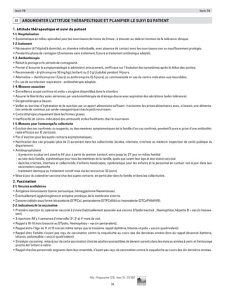 24
Pilly - Préparation ECN - Item 78 - ©CMIT
Item 78 Item 78
ii ARGUMENTER L’ATTITUDE THéRAPEUTIQUE ET PLANIFIER LE SUIVI DU PATIENT
1. Attitude thérapeutique et suivi du patient
1-1. Hospitalisation
ƒƒ Systématique en milieu spécialisé pour les nourrissons de moins de 3 mois ; à discuter au-delà en fonction de la tolérance clinique.
1-2. Isolement
ƒƒ Nécessaire (à l’hôpital/à domicile), en chambre individuelle, avec absence de contact avec les nourrissons non ou insuffisamment protégés.
ƒƒ Pendant la phase de contagion (3 semaines sans traitement, 5 jours si traitement antibiotique adapté).
1-3. Antibiothérapie
ƒƒ Réduit le portage et la période de contagiosité.
ƒƒ Permet d’écourter la symptomatologie si administré précocement, inefficace sur l’évolution des symptômes après le début des quintes.
ƒƒ Recommandé = érythromycine 50 mg/kg/j (enfant) ou 2-3 g/j (adulte) pendant 14 jours.
ƒƒ Alternative = clarithromycine (7 jours) ou azithromycine (3-5 jours), ou cotrimoxazole en cas de contre-indication aux macrolides.
ƒƒ En cas de surinfection respiratoire : antibiothérapie adaptée.
1-4. Mesures associées
ƒƒ Surveillance scope continue et ambu + oxygène disponibles dans la chambre.
ƒƒ Assurer la liberté des voies aériennes par une kinésithérapie de drainage douce avec aspiration des sécrétions (selon tolérance).
ƒƒ Oxygénothérapie si besoin.
ƒƒ Veiller au bon état d’hydratation et de nutrition par un apport alimentaire suffisant : fractionner les prises alimentaires avec, si besoin, une alimenta-
tion entérale continue par sonde nasogastrique chez le petit nourrisson.
ƒƒ Corticothérapie uniquement dans les formes graves.
ƒƒ Inefficacité (et contre-indication) des antitussifs et des fluidifiants chez le nourrisson.
1-5. Mesures pour l’entourage/la collectivité
ƒƒ Éviction des cas confirmés ou suspects, ou des membres symptomatiques de la famille d’un cas confirmé, pendant 5 jours si prise d’une antibiothé-
rapie efficace sur B. pertussis.
ƒƒ Pas d’éviction pour les sujets contacts asymptomatiques.
ƒƒ Notification des cas groupés (plus de 2) survenant dans les collectivités (écoles, internats, crèches) au médecin inspecteur de santé publique du
département.
ƒƒ Antibioprophylaxie
-- à prescrire au plus tard avant le 14e
jour à partir du premier contact, voire jusqu’au 21e
jour en milieu familial
-- au sein de la famille, systématique pour tous les membres de la famille, quels que soient leur âge et leur statut vaccinal
-- dans les crèches, internats et collectivités d’enfants handicapés, systématique pour les enfants et le personnel en contact non à jour dans leur
vaccination coqueluche
-- traitement identique au traitement curatif mais durée raccourcie (10 jours).
ƒƒ Mise à jour du calendrier vaccinal chez les sujets contacts, en particulier dans la famille et dans les collectivités.
2. Vaccination
2-1. Vaccins acellulaires
ƒƒ Antigènes immunisants (toxine pertussique, hémagglutinine filamenteuse). 	
ƒƒ Éventuellement agglutinogènes et antigène protéique de la membrane externe.
ƒƒ Commercialisés sous forme tétravalente (DTPCa), pentavalente (DTPCaHib) ou hexavalente (DTCaPHibHVB).
2-2. Indications de la vaccination
ƒƒ Première injection du calendrier vaccinal à 2 mois (habituellement associée aux vaccins DTpolio inactivé ; Haemophilus, hépatite B = vaccin hexava-
lent).
ƒƒ 3 injections IM à 4 semaines d’intervalle (2e
, 3e
et 4e
mois de vie).
ƒƒ Rappel à 16-18 mois (associé au DTpolio, Haemophilus = vaccin pentavalent),
ƒƒ Rappel entre l’âge de 11 et 13 ans (en même temps que le troisième rappel diphtérie, tétanos et polio = vaccin quadrivalent).
ƒƒ Rappel chez l’adulte n’ayant pas reçu de vaccination contre la coqueluche au cours des dix dernières années (lors du rappel décennal diphtérie,
tétanos, poliomyélite = vaccin quadrivalent).
ƒƒ Stratégiecocooning:miseàjourdecettevaccinationchezlesadultessusceptiblesdedevenirparentsdanslesmoisouannéesàvenir,etl’entourage
proche de l’enfant à naître.
ƒƒ Rappel chez les personnels soignants dans leur ensemble, n’ayant pas reçu de vaccination contre la coqueluche au cours des dix dernières années.
 