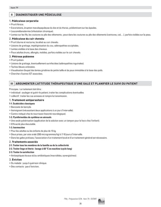 26
Pilly - Préparation ECN - Item 79 - ©CMIT
Item 79
II DIAGNOSTIQUER UNE PéDICULOSE
1. Pédiculose corporelle
ƒƒ Prurit féroce.
ƒƒ Excoriations, éruption maculopapuleuse du dos et du thorax, prédominant sur les épaules.
ƒƒ Leucomélanodermie (infestation chronique).
ƒƒ Lentes sur les fils, les coutures ou plis des vêtements ; poux dans les coutures ou plis des vêtements (ceintures, col,…), parfois visibles sur la peau.
2. Pédiculose du cuir chevelu
ƒƒ Prurit diurne et nocturne, localisé au cuir chevelu.
ƒƒ Lésions de grattage, impétiginisation du cou, adénopathies occipitales.
ƒƒ Lentes visibles à la base des cheveux.
ƒƒ Poux adultes bruns, allongés, mobiles, parfois visibles sur le cuir chevelu.
3. Phtirose pubienne
ƒƒ Prurit pubien.
ƒƒ Lésions de grattage, éventuellement surinfectées (adénopathies inguinales).
ƒƒ Taches bleues ardoisées.
ƒƒ Visualisation (loupe) des lentes grisâtres de petite taille et de poux immobiles à la base des poils.
ƒƒ Chercher d’autres IST associées.
III ARGUMENTER L’ATTITUDE THéRAPEUTIQUE D’UNE GALE ET PLANIFIER LE SUIVI DU PATIENT
Principes : Le traitement doit être :
ƒƒ individuel : soulager et guérir le patient, traiter les complications éventuelles
ƒƒ collectif : traiter les cas annexes et rompre la transmission.
1. Traitement antiparasitaire
1-1. Scabicides classiques
ƒƒ Benzoate de benzyle.
ƒƒ Astreignant (nécessitant deux applications à un jour d’intervalle).
ƒƒ Contre-indiqué chez le nourrisson (toxicité neurologique).
1-2. Pyréthrinoïdes de synthèse en aérosols
ƒƒ Une seule pulvérisation (application de la solution avec un tampon pour la face chez l’enfant).
ƒƒ Efficacité plus discutable.
1-3. Ivermectine
ƒƒ Pour les adultes ou les enfants de plus de 15 kg.
ƒƒ Deux prises, par voie orale (200 microgrammes/kg) à 7-10 jours d’intervalle.
ƒƒ Dans les gales profuses, l’association d’un traitement local et d’un traitement général est nécessaire.
2. Traitements associés
2-1. Traiter tous les membres de la famille ou de la collectivité
2-2. Traiter linge et literie : lavage à 60 °C en machine (cycle long)
2-3. Traiter la surinfection
ƒƒ Antiseptiques locaux et/ou antibiotiques (macrolides, synergistines).
3. Éviction
ƒƒ Du malade : jusqu'à guérison clinique.
ƒƒ Des contacts : pas d’éviction.
 