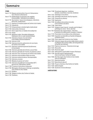 3
Sommaire
ITEMS
Item n° 73 : Risques sanitaires liés à l’eau et à l’alimentation.
Toxi-infections alimentaires
Item n° 75 : Épidémiologie et prévention des maladies
transmissibles : méthodes de surveillance
Item n° 76 : Vaccinations : bases immunologiques, indications,
efficacité, complications
Item n° 77 : Angines et rhinopharyngites de l’enfant et de l’adulte
Item n° 78 : Coqueluche
Item n° 79 : Ectoparasitoses cutanées (gale et pédiculose)
Item n° 80 : Endocardite infectieuse
Item n° 81 : Fièvre aiguë chez un malade immunodéprimé
Item n° 82 : Grippe
Item n° 83 : Hépatites virales. Anomalies biologiques
hépatiques chez un sujet asymptomatique
Item n° 84 : Infections à herpes virus de l’enfant
et de l’adulte immunocompétents
Item n° 85 : Infection à VIH
Item n° 86 : Infections broncho-pulmonaires du nourrisson,
de l’enfant et de l’adulte
Item n° 87 : Infections cutanéomuqueuses bactériennes
et mycosiques
Item n° 88 : Infections génitales de la femme. Leucorrhées
Item n° 89 : Infections génitales de l’homme. Écoulement urétral
Item n° 90 : Infections naso-sinusiennes de l’enfant et de l’adulte
Item n° 91 : Infections nosocomiales et liées aux soins
Item n° 92 : Infections ostéoarticulaires. Discospondylite
Item n° 93 : Infections urinaires
Item n° 94 : Maladies éruptives de l’enfant
Item n° 95 : Infections sexuellement transmissibles (IST) :
gonococcie, chlamydiose, syphilis
Item n° 343 : Érosions et ulcérations muqueuses
Item n° 96 : Méningites infectieuses et méningo-encéphalites
chez l'enfant et chez l'adulte
Item n° 97 : Oreillons
Item n° 98 : Otalgies et otites chez l’enfant et l’adulte
Item n° 99 : Paludisme
Item n° 100 : Parasitoses digestives : lambliose,
tæniasis, ascaridiose, oxyurose, amœbose
Item n° 101 : Pathologie d’inoculation
Item n° 102 : Pathologie infectieuse chez les migrants
Item n° 103 : Prévention du tétanos
Item n° 104 : Septicémie
Item n° 105 : Surveillance des porteurs de valve
et de prothèse vasculaire
Item n° 106 : Tuberculose
Item n° 107 : Voyage en pays tropical : conseils avant le départ,
pathologie au retour : fièvre, diarrhée
Item n° 20 : Prévention des risques fœtaux : infections,
à l’exclusion de médicaments, toxiques, irradiation
Item n° 173 : Prescription et surveillance des antibiotiques
Item n° 202 : Exposition accidentelle aux liquides biologiques
(conduite à tenir)
Item n° 203 : Fièvre aiguë chez l’enfant et chez l’adulte
Item n° 207 : Infections aigues des parties molles (abcès, panaris
et phlegmon des parties molles, dermohypodermite
et fasciite nécrosantes)
Item n° 213 : Piqûres et morsures - Prévention de la rage
Item n° 274 : Péricardite
Item n° 275 : Péritonite aiguë
Item n° 291 : Adénopathie superficielle d’origine infectieuse
Item n° 194 : Diarrhée aiguë et déshydratation
chez le nourrisson, l’enfant et l’adulte
Item n° 302 : Diarrhée aiguë chez l’enfant et chez l’adulte
(avec le traitement)
Item n° 311 : Hyperéosinophilie
Item n° 312 : Épanchement pleural
Item n° 330 : Purpura infectieux chez l’enfant et l’adulte
Item n° 332 : Splénomégalie
Item n° 334 : Syndrome mononucléosique
abréviations
 