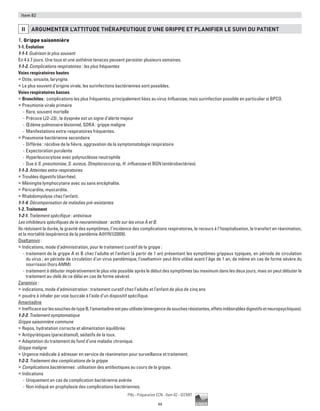44
Pilly - Préparation ECN - Item 82 - ©CMIT
Item 82
ii ARGUMENTER L’ATTITUDE THéRAPEUTIQUE D’UNE GRIPPE ET PLANIFIER LE SUIVI DU PATIENT
1. Grippe saisonnière
1-1. Évolution
1-1-1. Guérison le plus souvent
En 4 à 7 jours. Une toux et une asthénie tenaces peuvent persister plusieurs semaines.
1-1-2. Complications respiratoires : les plus fréquentes
Voies respiratoires hautes
ƒƒ Otite, sinusite, laryngite.
ƒƒ Le plus souvent d’origine virale, les surinfections bactériennes sont possibles.
Voies respiratoires basses
ƒƒ Bronchites : complications les plus fréquentes, principalement liées au virus Influenzae, mais surinfection possible en particulier si BPCO.
ƒƒ Pneumonie virale primaire
-- Rare, souvent mortelle
-- Précoce (J2-J3) ; la dyspnée est un signe d’alerte majeur
-- Œdème pulmonaire lésionnel, SDRA : grippe maligne
-- Manifestations extra-respiratoires fréquentes.
ƒƒ Pneumonie bactérienne secondaire
-- Différée : récidive de la fièvre, aggravation de la symptomatologie respiratoire
-- Expectoration purulente
-- Hyperleucocytose avec polynucléose neutrophile
-- Due à S. pneumoniae, S. aureus, Streptococcus sp, H. influenzae et BGN (entérobactéries).
1-1-3. Atteintes extra-respiratoires
ƒƒ Troubles digestifs (diarrhée).
ƒƒ Méningite lymphocytaire avec ou sans encéphalite.
ƒƒ Péricardite, myocardite.
ƒƒ Rhabdomyolyse chez l'enfant.
1-1-4. Décompensation de maladies pré-existantes
1-2. Traitement
1-2-1. Traitement spécifique : antiviraux
Les inhibiteurs spécifiques de la neuraminidase : actifs sur les virus A et B.
Ils réduisent la durée, la gravité des symptômes, l’incidence des complications respiratoires, le recours à l’hospitalisation, le transfert en réanimation,
et la mortalité (expérience de la pandémie A(H1N1)2009).
Oseltamivir :
ƒƒ Indications, mode d’administration, pour le traitement curatif de la grippe :
-- traitement de la grippe A et B chez l'adulte et l'enfant (à partir de 1 an) présentant les symptômes grippaux typiques, en période de circulation
du virus ; en période de circulation d’un virus pandémique, l’oseltamivir peut être utilisé avant l’âge de 1 an, de même en cas de forme sévère du
nourrisson (hors AMM)
-- traitement à débuter impérativement le plus vite possible après le début des symptômes (au maximum dans les deux jours, mais on peut débuter le
traitement au-delà de ce délai en cas de forme sévère).
Zanamivir :
ƒƒ indications, mode d’administration : traitement curatif chez l’adulte et l’enfant de plus de cinq ans
ƒƒ poudre à inhaler par voie buccale à l’aide d’un dispositif spécifique.
Amantadine
ƒƒ InefficacesurlessouchesdetypeB,l’amantadineestpeuutilisée(émergencedesouchesrésistantes,effetsindésirablesdigestifsetneuropsychiques).
1-2-2. Traitement symptomatique
Grippe saisonnière commune
ƒƒ Repos, hydratation correcte et alimentation équilibrée.
ƒƒ Antipyrétiques (paracétamol), sédatifs de la toux.
ƒƒ Adaptation du traitement de fond d’une maladie chronique.
Grippe maligne
ƒƒ Urgence médicale à adresser en service de réanimation pour surveillance et traitement.
1-2-3. Traitement des complications de la grippe
ƒƒ Complications bactériennes : utilisation des antibiotiques au cours de la grippe.
ƒƒ Indications
-- Uniquement en cas de complication bactérienne avérée
-- Non indiqué en prophylaxie des complications bactériennes.
 