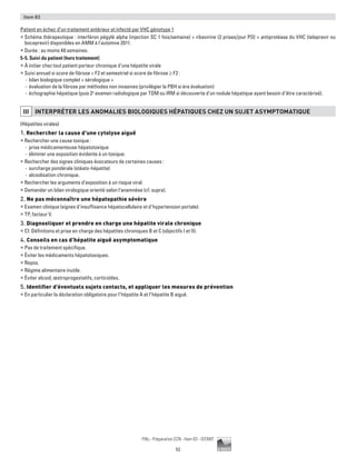52
Pilly - Préparation ECN - Item 83 - ©CMIT
Item 83
Patient en échec d’un traitement antérieur et infecté par VHC génotype 1
ƒƒ Schéma thérapeutique : interféron pégylé alpha (injection SC 1 fois/semaine) + ribavirine (2 prises/jour PO) + antiprotéase du VHC (telaprevir ou
boceprevir) disponibles en AMM à l'automne 2011.
ƒƒ Durée : au moins 48 semaines.
5-5. Suivi du patient (hors traitement)
ƒƒ À initier chez tout patient porteur chronique d’une hépatite virale
ƒƒ Suivi annuel si score de fibrose  F2 et semestriel si score de fibrose ≥ F2 :
-- bilan biologique complet + sérologique +
-- évaluation de la fibrose par méthodes non invasives (privilégier la PBH si ère évaluation)
-- échographie hépatique (puis 2e
examen radiologique par TDM ou IRM si découverte d’un nodule hépatique ayant besoin d’être caractérisé).
III INTERPRéTER LES ANOMALIES BIOLOGIQUES HéPATIQUES CHEZ UN SUJET ASYMPTOMATIQUE
(Hépatites virales)
1. Rechercher la cause d’une cytolyse aiguë
ƒƒ Rechercher une cause toxique :
-- prise médicamenteuse hépatotoxique
-- éliminer une exposition évidente à un toxique.
ƒƒ Rechercher des signes cliniques évocateurs de certaines causes :
-- surcharge pondérale (stéato-hépatite)
-- alcoolisation chronique.
ƒƒ Rechercher les arguments d’exposition à un risque viral.
ƒƒ Demander un bilan virologique orienté selon l’anamnèse (cf. supra).
2. Ne pas méconnaître une hépatopathie sévère
ƒƒ Examen clinique (signes d’insuffisance hépatocellulaire et d’hypertension portale).
ƒƒ TP, facteur V.
3. Diagnostiquer et prendre en charge une hépatite virale chronique
ƒƒ Cf. Définitions et prise en charge des hépatites chroniques B et C (objectifs I et II).
4. Conseils en cas d’hépatite aiguë asymptomatique
ƒƒ Pas de traitement spécifique.
ƒƒ Éviter les médicaments hépatotoxiques.
ƒƒ Repos.
ƒƒ Régime alimentaire inutile.
ƒƒ Éviter alcool, œstroprogestatifs, corticoïdes.
5. Identifier d’éventuels sujets contacts, et appliquer les mesures de prévention
ƒƒ En particulier la déclaration obligatoire pour l’hépatite A et l’hépatite B aiguë.
 
