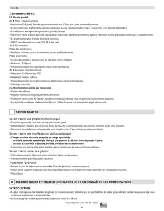54
Pilly - Préparation ECN - Item 84 - ©CMIT
Item 84
2. Infections à HSV-2
2-1. Herpès génital
2-1-1. Primo-infection génitale
ƒƒ Incubation (2-7 jours). Formes symptomatiques dans 1/3 des cas, alors souvent bruyantes.
ƒƒ Lésions génitales érythématovésiculeuses douloureuses, rapidement ulcérées et recouvertes d’un exsudat blanchâtre.
ƒƒ Localisations extragénitales possibles : périnée, fesses.
ƒƒ Rarement fièvre, malaise général, adénopathies inguinales bilatérales sensibles, dysurie, rétention d’urine, pléiocytose méningée, radiculomyélite.
ƒƒ La cicatrisation peut prendre plusieurs semaines.
ƒƒ HSV-1 possiblement en cause (15 à 30 % des cas).
2-1-2. Récurrences
Phase des prodromes :
ƒƒ Douleurs, brûlures, prurit, picotements, durant quelques heures.
Phase lésionnelle :
ƒƒ Lésions localisées le plus souvent au site de la primo-infection.
ƒƒ Guérison : 7-10 jours.
ƒƒ Fréquence des porteurs asymptomatiques mais contagieux.
2-1-3. Examens complémentaires
ƒƒ Détection d’ADN viral par PCR.
ƒƒ Isolement viral par culture.
ƒƒ Immunodiagnostic direct et microscopie électronique rarement pratiqués.
ƒƒ Sérologie peu utile.
2-2. Manifestations autres que muqueuses
ƒƒ Panaris herpétique.
ƒƒ Hépatite fulminante herpétique (femme enceinte).
ƒƒ Pustulose varioliforme de Kaposi-Juliusberg (herpès généralisé chez un patient avec dermatite atopique).
ƒƒ Encéphalite herpétique, réalisant chez l’enfant et l’adulte jeune une encéphalite aiguë nécrosante.
SAVOIR TRAITER
Savoir traiter une gingivostomatite aiguë
ƒƒ Évolution spontanée favorable en une quinzaine de jours.
ƒƒ Réhydratation régulière par voie orale, bains de bouche (eau bicarbonatée et aspirine), aliments froids semi-liquides.
ƒƒ Rarement hospitalisation indispensable pour réhydratation IV et aciclovir par voie parentérale.
Savoir traiter une manifestation ophtalmologique
ƒƒ L’herpès oculaire nécessite une prise en charge spécialisée :
-- aciclovir pommade ophtalmique 5 fois par jour pendant 5 à 10 jours (sans dépasser 10 jours)
-- associé à aciclovir IV si kératite profonde, uvéite ou nécrose rétinienne.
ƒƒ Il constitue une contre-indication absolue à la corticothérapie et aux anesthésiques locaux.
Savoir traiter un herpès génital
ƒƒ Valaciclovir pendant 10 jours si primo-infection, 5 jours si récurrence.
ƒƒ Ce traitement ne prévient pas les récidives.
Traitement “préventif”
ƒƒ Indiqué si plus de 6 récurrences annuelles d’herpès génital ou cutanéomuqueux.
ƒƒ Réduit voire supprime les poussées d’herpès pendant la durée du traitement, mais ne permet pas l’éradication du virus.
ƒƒ Valaciclovir.
II DIAGNOSTIQUER ET TRAITER UNE VARICELLE ET EN CONNAîTRE LES COMPLICATIONS
Introduction
ƒƒ La plus contagieuse des maladies éruptives. La transmission est aérienne par les gouttelettes de salive qui pénètrent par les muqueuses des voies
aériennes supérieures et conjonctivales.
ƒƒ 90 % des cas de varicelle surviennent chez l'enfant entre 1 et 14 ans.
 