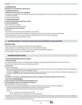 56
Pilly - Préparation ECN - Item 84 - ©CMIT
Item 84
2. Antibiothérapie
Uniquement en cas de surinfection cutanée avérée.
3. Traitement antiviral
3-1. Réservé aux formes sévères et/ou compliquées
ƒƒ Varicelle de l'immunodéprimé ou varicelle grave du sujet non immunodéprimé (par son extension ou ses localisations, comme la forme respiratoire
de l'adulte par exemple).
ƒƒ Aciclovir IV pendant 10 jours.
4. Traitement préventif
4-1. Éviction scolaire jusqu’à disparition des croûtes
4-2. Chez l'immunodéprimé
ƒƒ Éviter contact avec varicelleux.
ƒƒ Immunoglobulines spécifiques VZV (ATU).
4-3. Vaccination par virus vivant atténué
Indiqués chez :
ƒƒ les enfants exposés aux formes graves (hémopathie, tumeur solide)
ƒƒ les personnes (sans antécédent de varicelle et avec sérologie négative) au contact de sujets à risque (immunodéprimés)
ƒƒ les professionnels au contact de la petite enfance ou exerçant dans des services à risque de varicelle grave
ƒƒ Adulte de plus de 18 ans exposé (contage  3 jours).
III DIAGNOSTIQUER ET TRAITER UN ZONA DANS SES DIFFéRENTES LOCALISATIONS
Introduction
ƒƒ Expression clinique de la réactivation du VZV, atteint 20 % de la population.
ƒƒ Nette prédominance au-delà de 50 ans et témoin d’une immunodépression cellulaire.
ƒƒ Gravité : douleur post-zostérienne (DPZ), formes de l’immunodéprimé, localisations ophtalmiques.
ƒƒ Vaccin disponible : Zostavax®
, non recommandée en France.
DIAGNOSTIQUER UN ZONA
1. Caractéristiques générales de l’éruption
1-1. Phase prodromique
ƒƒ Les douleurs précèdent l’éruption ; paresthésies à type de brûlures et troubles objectifs de la sensibilité dans le territoire concerné.
ƒƒ Leur durée et intensité sont des facteurs pronostiques pour les DPZ.
1-2. Phase d’état
ƒƒ Éruption caractéristique
-- Élémentsd'abordérythémateuxrosesvifs,puisvésiculeuxgroupésen“bouquet”,lésionsérosivesàJ5,croûteusesàJ7,puiscicatricesdépigmen-
tées rosées puis blanchâtres très souvent indélébiles vers J10
-- Localisation : unilatérale, en hémiceinture, métamérique (limitée au territoire d’une racine nerveuse). Néanmoins, l’éruption peut déborder sur un
ou plusieurs métamères contigus, ne dépassant pas ou rarement la ligne médiane.
ƒƒ Fébricule
1-3. Évolution : 2 à 3 semaines, souvent par poussées successives. Les douleurs en principe n’excèdent pas trois à six mois
2. Les formes topographiques
2-1. Zona intercostal, cervical, abdominal, lombo-abdominal, sacré
2-2. Zona céphalique : plus rare, il est volontiers très douloureux
2-2-1. Ophtalmique (1re
branche du trijumeau, V1)
ƒƒ Plus fréquent chez les sujets âgés. Habituellement, l’éruption siège dans l'une des trois branches du nerf ophtalmique :
-- frontale : partie médiane de la paupière supérieure, front et cuir chevelu jusqu'au vertex
-- lacrymale : larmoiement abondant, lésions de la partie externe des paupières
-- nasale
•	 externe : racine, dos du nez et angle interne de l’œil
•	 interne : lobule du nez et irritation pituitaire, rhinorrhée douloureuse.
ƒƒ Complications oculaires fréquentes, notamment branche nasale externe (sensibilité cornéenne) avec kératite possible qui doit être surveillée sys-
tématiquement par un examen ophtalmique (kératite et iridocyclite apparaissent souvent deux à trois semaines après la fin de l’éruption zonateuse).
ƒƒ Les paralysies oculomotrices régressives sont fréquentes.
 