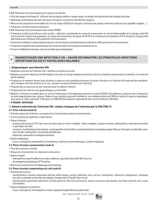 62
Pilly - Préparation ECN - Item 85 - ©CMIT
Item 85
1-3-2. Prévention de la transmission par le sang et ses dérivés
ƒƒ Chez les usagers de drogue IV : diffusion des seringues stériles à usage unique, stratégies de substitution des drogues opiacées.
ƒƒ Dépistage systématique des dons de sang et d'organes, inactivation des dérivés sanguins.
ƒƒ Mesures de précautions universelles vis-à-vis du risque d’AES (port de gants, technique des gestes, réservoirs spéciaux pour aiguilles usagées…).
ƒƒ Traitement antirétroviral post-exposition.
1-3-3. Prévention de la transmission mère-enfant (PTME)
ƒƒ Traitement antirétroviral efficace chez la mère : réduction considérable du risque de transmission en cas d’indétectabilité de la charge virale VIH
lors du dernier trimestre de grossesse. Le risque de transmission est passé de 20-25 % en l’absence de traitement à 0.3 % lorsque la charge virale
plasmatique est inférieure à 50 copies/ml à l’accouchement.
ƒƒ Césarienne indiquée à visée prophylactique en cas de charge virale plasmatique supérieure à 400 cp/ml avant l’accouchement.
ƒƒ Traitement prophylactique systématique de l'enfant pendant 4 à 6 premières semaines de vie.
ƒƒ Proscrire l’allaitement lorsque cela est possible (pays développés).
II
DIAGNOSTIQUER UNE INFECTION À VIH – SAVOIR RECONNAÎTRE LES PRINCIPALES INFECTIONS
OPPORTUNISTES (IO) ET PATHOLOGIES MALIGNES
1. Diagnostiquer une infection VIH
ƒƒ Diagnostic précoce de l'infection VIH = bénéfice en termes de survie.
ƒƒ Dépister un patient infecté par le VIH implique une prise en charge adaptée permettant à la fois un bénéfice personnel et un bénéfice en termes de
santé publique.
ƒƒ Proposé par le médecin devant toute situation à risque ou tout symptôme évocateur de primo-infection ou d’infection VIH avancée (les manifesta-
tions cliniques sont très tardives en ce cas - plusieurs années d'évolution de l'infection).
ƒƒ Proposé dans un parcours de soin coordonné par le médecin référent.
ƒƒ Proposé dans le cadre du suivi gynécologique ou de fertilité.
ƒƒ Réalisé à l’initiative du patient dans un centre d’information et de dépistage anonyme et gratuit (CDAG). Actuellement, projet de mise à disposition
de tests diagnostiques peu coûteux, fiables et aux résultats quasiment immédiats, non seulement dans les CDAG et centres d’urgence hospitaliers,
mais aussi en milieu associatif. S'adresser au COREVIH (Coordination régionale de lutte contre l'infection VIH/Sida).
ƒƒ Y PENSER : DEPISTAGE
2. Histoire naturelle de l'infection VIH : stades cliniques de l’infection par le VIH (T85-1)
2-1. Primo-infection (stade A)
ƒƒ Première phase de l’infection, survenant entre 2 et 6 semaines après la contamination.
ƒƒ C’est une phase de réplication virale intense.
ƒƒ Signes cliniques :
-- présents dans environ 75 % des cas et de façon plus on moins complète : fièvre, myalgies, éruption cutanée, adénopathies, ulcérations buccales
et génitales, diarrhée
-- rarement, manifestations plus sévères : pneumopathie interstitielle ou symptomatologie neurologique aiguë telle que méningite, encéphalite, para-
lysie faciale, myélopathie, neuropathie périphérique
-- disparition spontanée en quelques semaines.
ƒƒ Signes biologiques
-- Leuco-neutropénie, lymphopénie, thrombopénie, syndrome mononucléosique, cytolyse hépatique.
2-2. Phase chronique asymptomatique (stade A)
ƒƒ Peut durer plusieurs années.
ƒƒ Risque de contamination car réplication virale active.
ƒƒ Signes d’appel :
-- adénopathies superficielles (cervicales, axillaires, inguinales) dans 20 à 50 % des cas
-- thrombopénie périphérique (PTI) parfois.
ƒƒ Découverte souvent fortuite (dépistage systématique).
2-3. Phase chronique symptomatique pré-sida (stade B)
ƒƒ Événements mineurs :
-- manifestations cutanéo-muqueuses (dermite séborrhéique, prurigo, folliculite, zona, verrues, condylomes, molluscum contagiosum, candidose
buccale ou génitale récidivante, leucoplasie chevelue liée à l’Epstein-Barr virus)
-- manifestations générales (altération de l'état général, fébricule persistante, sueurs nocturnes abondantes, diarrhée trainante sans cause
identifiable).
ƒƒ Signes biologiques inconstants :
-- Leuco-neutropénie, thrombopénie, anémie, hypergammaglobulinémie polyclonale.
 
