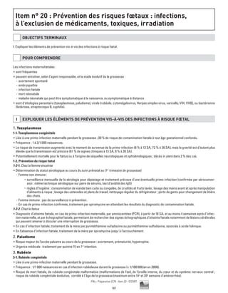 187
Pilly - Préparation ECN - Item 20 - ©CMIT
Item n° 20 : Prévention des risques fœtaux : infections,
à l’exclusion de médicaments, toxiques, irradiation
OBJECTIFS TERMINAUX
I. Expliquer les éléments de prévention vis-à-vis des infections à risque fœtal.
POUR COMPRENDRE
Les infections maternofœtales :
ƒƒ sont fréquentes
ƒƒ peuvent entraîner, selon l’agent responsable, et le stade évolutif de la grossesse :
-- avortement spontané
-- embryopathie
-- infection fœtale
-- mort néonatale
-- maladie néonatale qui peut être symptomatique à la naissance, ou symptomatique à distance
ƒƒ sont d’étiologies parasitaire (toxoplasmose, paludisme), virale (rubéole, cytomégalovirus, Herpes simplex virus, varicelle, VIH, VHB), ou bactérienne
(listériose, streptocoque B, syphilis).
I EXPLIQUER LES éLéMENTS DE PRéVENTION VIS-à-VIS DES INFECTIONS à RISQUE FŒTAL
1. Toxoplasmose
1-1. Toxoplasmose congénitale
ƒƒ Liée à une primo-infection maternelle pendant la grossesse ; 30 % de risque de contamination fœtale à tout âge gestationnel confondu.
ƒƒ Fréquence : 1 à 3/1 000 naissances.
ƒƒ Le risque de transmission augmente avec le moment de survenue de la primo-infection (6 % à 13 SA, 72 % à 36 SA), mais la gravité est d’autant plus
élevée que la transmission est précoce (61 % de signes cliniques à 13 SA, 9 % à 36 SA).
ƒƒ Potentiellement mortelle pour le fœtus ou à l’origine de séquelles neurologiques et ophtalmologiques ; décès in utero dans 2 % des cas.
1-2. Prévention du risque fœtal
1-2-1. Chez la femme enceinte
ƒƒ Détermination du statut sérologique au cours du suivi prénatal au (1er
trimestre de grossesse)
-- Femme non immune :
•	 surveillance mensuelle de la sérologie pour dépistage et traitement précoce d’une éventuelle primo-infection (confirmée par séroconver-
sion : même technique sérologique sur paire de sérums, test d’avidité des IgG)
•	 règles d’hygiène : consommation de viande bien cuite ou congelée, de crudités et fruits lavés ; lavage des mains avant et après manipulation
d’aliments à risque ; lavage des ustensiles et plans de travail, nettoyage régulier du réfrigérateur ; ports de gants pour changement de litière
des chats.
-- Femme immune : pas de surveillance ni prévention.
-- En cas de primo-infection confirmée, traitement par spiramycine en attendant les résultats du diagnostic de contamination fœtale.
1-2-2. Chez le fœtus
ƒƒ Diagnostic d’atteinte fœtale, en cas de primo-infection maternelle, par amniocentèse (PCR), à partir de 18 SA, et au moins 4 semaines après l’infec-
tion maternelle, et par échographie fœtale, permettant de rechercher des signes échographiques d’atteinte fœtale notamment de lésions cérébrales
qui peuvent amener à discuter une interruption de grossesse.
ƒƒ En cas d’infection fœtale, traitement de la mère par pyriméthamine-sufadiazine ou pyriméthamine-sulfadoxine, associés à acide folinique.
ƒƒ En l’absence d’infection fœtale, traitement de la mère par spiramycine jusqu’à l’accouchement.
2. Paludisme
ƒƒ Risque majeur de l’accès palustre au cours de la grossesse : avortement, prématurité, hypotrophie.
ƒƒ Urgence médicale : traitement par quinine IV en 1re
intention.
3. Rubéole
3-1. Rubéole congénitale
ƒƒ Liée à une primo-infection maternelle pendant la grossesse.
ƒƒ Fréquence : 1/1 000 naissances en cas d'infection rubéoleuse durant la grossesse ( 1/100 000/an en 2008).
ƒƒ Risque de mort fœtale, de rubéole congénitale malformative (malformations de l’œil, de l’oreille interne, du cœur et du système nerveux central ;
risque de rubéole congénitale évolutive, corrélé à l’âge de la grossesse (maximum entre 14e
et 20e
semaine d'aménorrhée).
 