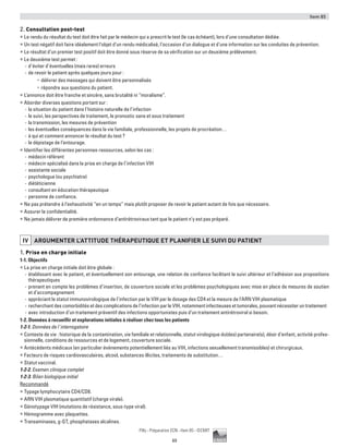 Item 85
69
Pilly - Préparation ECN - Item 85 - ©CMIT
2. Consultation post-test
ƒƒ Le rendu du résultat du test doit être fait par le médecin qui a prescrit le test (le cas échéant), lors d’une consultation dédiée.
ƒƒ Un test négatif doit faire idéalement l’objet d’un rendu médicalisé, l’occasion d’un dialogue et d’une information sur les conduites de prévention.
ƒƒ Le résultat d’un premier test positif doit être donné sous réserve de sa vérification sur un deuxième prélèvement.
ƒƒ Le deuxième test permet :
-- d’éviter d’éventuelles (mais rares) erreurs
-- de revoir le patient après quelques jours pour :
•	 délivrer des messages qui doivent être personnalisés
•	 répondre aux questions du patient.
ƒƒ L’annonce doit être franche et sincère, sans brutalité ni “moralisme”.
ƒƒ Aborder diverses questions portant sur :
-- la situation du patient dans l’histoire naturelle de l’infection
-- le suivi, les perspectives de traitement, le pronostic sans et sous traitement
-- la transmission, les mesures de prévention
-- les éventuelles conséquences dans la vie familiale, professionnelle, les projets de procréation…
-- à qui et comment annoncer le résultat du test ?
-- le dépistage de l’entourage.
ƒƒ Identifier les différentes personnes-ressources, selon les cas :
-- médecin référent
-- médecin spécialisé dans la prise en charge de l’infection VIH
-- assistante sociale
-- psychologue (ou psychiatre)
-- diététicienne
-- consultant en éducation thérapeutique
-- personne de confiance.
ƒƒ Ne pas prétendre à l’exhaustivité “en un temps” mais plutôt proposer de revoir le patient autant de fois que nécessaire.
ƒƒ Assurer la confidentialité.
ƒƒ Ne jamais délivrer de première ordonnance d’antirétroviraux tant que le patient n’y est pas préparé.
IV ARGUMENTER L’ATTITUDE THéRAPEUTIQUE ET PLANIFIER LE SUIVI DU PATIENT
1. Prise en charge initiale
1-1. Objectifs
ƒƒ La prise en charge initiale doit être globale :
-- établissant avec le patient, et éventuellement son entourage, une relation de confiance facilitant le suivi ultérieur et l’adhésion aux propositions
thérapeutiques
-- prenant en compte les problèmes d’insertion, de couverture sociale et les problèmes psychologiques avec mise en place de mesures de soutien
et d’accompagnement
-- appréciant le statut immunovirologique de l’infection par le VIH par le dosage des CD4 et la mesure de l’ARN VIH plasmatique
-- recherchant des comorbidités et des complications de l’infection par le VIH, notamment infectieuses et tumorales, pouvant nécessiter un traitement
-- avec introduction d’un traitement préventif des infections opportunistes puis d’un traitement antirétroviral si besoin.
1-2. Données à recueillir et explorations initiales à réaliser chez tous les patients
1-2-1. Données de l’interrogatoire
ƒƒ Contexte de vie : historique de la contamination, vie familiale et relationnelle, statut virologique du(des) partenaire(s), désir d’enfant, activité profes-
sionnelle, conditions de ressources et de logement, couverture sociale.
ƒƒ Antécédents médicaux (en particulier événements potentiellement liés au VIH, infections sexuellement transmissibles) et chirurgicaux.
ƒƒ Facteurs de risques cardiovasculaires, alcool, substances illicites, traitements de substitution…
ƒƒ Statut vaccinal.
1-2-2. Examen clinique complet
1-2-3. Bilan biologique initial
Recommandé
ƒƒ Typage lymphocytaire CD4/CD8.
ƒƒ ARN VIH plasmatique quantitatif (charge virale).
ƒƒ Génotypage VIH (mutations de résistance, sous-type viral).
ƒƒ Hémogramme avec plaquettes.
ƒƒ Transaminases, g-GT, phosphatases alcalines.
 