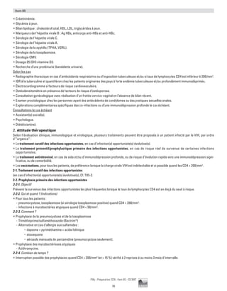 70
Pilly - Préparation ECN - Item 85 - ©CMIT
Item 85
ƒƒ Créatininémie.
ƒƒ Glycémie à jeun.
ƒƒ Bilan lipidique : cholestérol total, HDL, LDL, triglycérides à jeun.
ƒƒ Marqueurs de l’hépatite virale B : Ag HBs, anticorps anti-HBs et anti-HBc.
ƒƒ Sérologie de l’hépatite virale C.
ƒƒ Sérologie de l’hépatite virale A.
ƒƒ Sérologie de la syphilis (TPHA, VDRL).
ƒƒ Sérologie de la toxoplasmose.
ƒƒ Sérologie CMV.
ƒƒ Dosage 25 (OH) vitamine D3.
ƒƒ Recherche d’une protéinurie (bandelette urinaire).
Selon les cas
ƒƒ Radiographie thoracique en cas d’antécédents respiratoires ou d’exposition tuberculeuse et/ou si taux de lymphocytes CD4 est inférieur à 200/mm3
.
ƒƒ IDR à la tuberculine et quantiféron chez les patients originaires des pays à forte endémie tuberculeuse et/ou profondément immunodéprimés.
ƒƒ Électrocardiogramme si facteurs de risque cardiovasculaire.
ƒƒ Ostéodensitométrie en présence de facteurs de risque d’ostéoporose.
ƒƒ Consultation gynécologique avec réalisation d’un frottis cervico-vaginal en l’absence de bilan récent.
ƒƒ Examen proctologique chez les personnes ayant des antécédents de condylomes ou des pratiques sexuelles anales.
ƒƒ Explorations complémentaires spécifiques des co-infections ou d’une immunodépression profonde le cas échéant.
Consultations le cas échéant
ƒƒ Assistant(e) social(e).
ƒƒ Psychologue.
ƒƒ Diététicien(ne).
2. Attitude thérapeutique
Selon l’évaluation clinique, immunologique et virologique, plusieurs traitements peuvent être proposés à un patient infecté par le VIH, par ordre
d’“urgence” :
ƒƒ Le traitement curatif des infections opportunistes, en cas d’infection(s) opportuniste(s) évolutive(s).
ƒƒ Le traitement préventif/prophylactique primaire des infections opportunistes, en cas de risque réel de survenue de certaines infections
opportunistes.
ƒƒ Le traitement antirétroviral, en cas de sida et/ou d’immunodépression profonde, ou de risque d’évolution rapide vers une immunodépression signi-
ficative, ou de comorbidité.
ƒƒ Les vaccinations, pour tous les patients, de préférence lorsque la charge virale VIH est indétectable et si possible quand les CD4  200/mm3
.
2-1. Traitement curatif des infections opportunistes
(en cas d'infection(s) opportuniste(s) évolutive(s), Cf. T85-2.
2-2. Prophylaxie primaire des infections opportunistes
2-2-1. Objectif
Prévenir la survenue des infections opportunistes les plus fréquentes lorsque le taux de lymphocytes CD4 est en deçà du seuil à risque.
2-2-2. Qui et quand ? (indications)
ƒƒ Pour tous les patients :
-- pneumocystose, toxoplasmose (si sérologie toxoplasmose positive) quand CD4  200/mm3
.
-- Infections à mycobactéries atypiques quand CD4  50/mm3
.
2-2-3. Comment ?
ƒƒ Prophylaxie de la pneumocystose et de la toxoplasmose
-- Triméthoprime/sulfaméthoxazole (Bactrim®
)
-- Alternative en cas d’allergie aux sulfamides :
•	 dapsone + pyriméthamine + acide folinique
•	 atovaquone
•	 aérosols mensuels de pentamidine (pneumocystose seulement).
ƒƒ Prophylaxie des mycobactérioses atypiques
-- Azithromycine.
2-2-4. Combien de temps ?
ƒƒ Interruption possible des prophylaxies quand CD4  200/mm3
(et  15 %) vérifié à 2 reprises à au moins 3 mois d’intervalle.
 