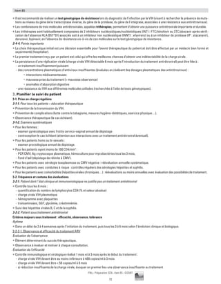 72
Pilly - Préparation ECN - Item 85 - ©CMIT
Item 85
ƒƒ Il est recommandé de réaliser un test génotypique de résistance lors du diagnostic de l’infection par le VIH (visant à rechercher la présence de muta-
tions au niveau du gène de la transcriptase inverse, du gène de la protéase, du gène de l’intégrase, associées à une résistance aux antirétroviraux).
ƒƒ Les combinaisons de trois molécules antirétrovirales, appelées trithérapies, permettent d’obtenir une puissance antirétrovirale importante et durable.
ƒƒ Les trithérapies sont habituellement composées de 2 inhibiteurs nucléosidiques/nucléotidiques (INTI : FTC/ténofovir ou 3TC/abacavir après vérifi-
cation de l'absence HLA B57*01) associés soit à un inhibiteur non nucléosidique (INNTI : efavirenz) ou à un inhibiteur de protéase (IP : atazanavir),
darunavir, lopinavir, en l’absence de résistance vis-à-vis de ces molécules sur le test génotypique de résistance.
2-4-4. Points importants
ƒƒ Le choix thérapeutique initial est une décision essentielle pour l’avenir thérapeutique du patient et doit être effectué par un médecin bien formé et
expérimenté (hospitalier).
ƒƒ Le premier traitement reçu par un patient est celui qui offre les meilleures chances d’obtenir une indétectabilité de la charge virale.
ƒƒ La persistance d'une réplication virale (charge virale VIH détectable 6 mois après l’introduction du traitement antirétroviral) peut être liée à :
-- un traitement insuffisamment puissant
-- des concentrations plasmatiques d'antiviraux insuffisantes (évaluées en réalisant des dosages plasmatiques des antirétroviraux) :
•	 interactions médicamenteuses
•	 mauvaise prise du traitement (= mauvaise observance)
•	 anomalies d’absorption digestive
-- une résistance du VIH aux différentes molécules utilisées (recherchée à l’aide de tests génotypiques).
3. Planifier le suivi du patient
3-1. Prise en charge régulière
3-1-1. Pour tous les patients = éducation thérapeutique
ƒƒ Prévention de la transmission du VIH.
ƒƒ Prévention de complications (lutte contre le tabagisme, mesures hygiéno-diététiques, exercice physique…).
ƒƒ Observance thérapeutique (le cas échéant).
3-1-2. Examens systématiques
ƒƒ Pour les femmes :
-- examen gynécologique avec frottis cervico-vaginal annuel de dépistage
-- contraception le cas échéant (attention aux interactions avec un traitement antirétroviral éventuel).
ƒƒ Pour les patients homo ou bi-sexuels :
-- examen proctologique annuel de dépistage.
ƒƒ Pour les patients ayant moins de 100 CD4/mm3
:
-- PCR CMV, Ag cryptocoque plasmatique, hémoculture pour mycobactéries tous les 3 mois,
-- Fond d’œil (dépistage de rétinite à CMV).
ƒƒ Pour les patients avec sérologie toxoplasmose ou CMV négative : réévaluation annuelle systématique.
ƒƒ Pour les patients avec conduites à risque : contrôles réguliers des sérologies hépatites et syphilis.
ƒƒ Pour les patients avec comorbidités (hépatites virales chroniques…) : réévaluations au moins annuelles avec évaluation des possibilités de traitement.
3-2. Fréquence et contenu des évaluations
3-2-1. Patient dont l’état clinique et immunovirologique ne justifie pas un traitement antirétroviral
ƒƒ Contrôle tous les 6 mois :
-- quantification du nombre de lymphocytes CD4 (% et valeur absolue)
-- charge virale VIH plasmatique
-- hémogramme avec plaquettes
-- transaminases, GGT, glycémie, créatininémie.
ƒƒ Suivi des hépatites virales B, C et de la syphilis.
3-2-2. Patient sous traitement antirétroviral
Critères majeurs sous traitement : efficacité, observance, tolérance
Rythme
ƒƒ Dans un délai de 2 à 4 semaines après l’initiation du traitement, puis tous les 3 à 6 mois selon l’évolution clinique et biologique.
3-2-2-1. Observance et efficacité du traitement ARV
Évaluation de l’observance
ƒƒ Élément déterminant du succès thérapeutique.
ƒƒ Observance à évaluer et motiver à chaque consultation.
Évaluation de l’efficacité
ƒƒ Contrôle immunologique et virologique réalisé 1 mois et à 3 mois après le début du traitement :
-- charge virale VIH devant être au moins inférieure à 400 copies/ml à 3 mois
-- charge virale VIH devant être  50 copies/ml à 6 mois
-- si réduction insuffisante de la charge virale, évoquer en premier lieu une observance insuffisante au traitement
 