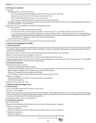 188
Pilly - Préparation ECN - Item 20 - ©CMIT
Item 20
3-2. Prévention du risque fœtal
ƒƒ Vaccination
-- Population générale : enfants des deux sexes
•	 Vaccin associé Rougeole-Oreillons-Rubéole à partir de 12 mois (9 mois si vie en collectivité)
•	 Rappel entre 13 et 24 mois (entre 12 et 15 mois si première dose à 9 mois)
•	 Vaccin trivalent (2 doses) entre 24 mois et 13 ans si non fait avant
•	 Vaccin trivalent (1 dose) entre 14 et 26 ans si pas de vaccination rougeole préalable
-- Individuelle : rattrapage chez les femmes en âge de procréer et vaccination en post-partum des femmes dont la sérologie prénatale était négative
ou inconnue (grossesse = contre-indication).
ƒƒ Détermination du statut sérologique au moment de la consultation prénatale
-- Femme non immune :
•	 surveillance sérologique mensuelle jusqu’à la 20e
SA
•	 en cas de contact avec un individu suspect de rubéole, ou d’éruption évocatrice : 2 sérologies à répéter à 3 semaines d’intervalle
•	 en cas de séroconversion et/ou détection d’IgM dans un contexte clinique évocateur : diagnostic anténatal par amniocentèse (IgM dans
sang foetal, PCR dans liquide amniotique), réalisée à partir de 22 SA, et au minimum 6 semaines après la séroconversion. Le diagnostic d’in-
fection fœtale au 1er
trimestre peut conduire à une interruption de grossesse.
-- Femme immune : pas de surveillance.
ƒƒ Éviction (professionnelle ++) des femmes enceintes non immunes des milieux exposés.
4. Infections à cytomégalovirus (CMV)
4-1. Infection congénitale
ƒƒ Cause la plus fréquente d’infections congénitales dans les pays industrialisés. Principale cause d’embryopathie infectieuse (1 %) depuis le contrôle
vaccinal de la rubéole congénitale ; chaque année environ 500 primo-infections maternelles et 300 infections congénitales à CMV sont diagnosti-
quées en France métropolitaine.
ƒƒ Liée le plus souvent à une primo-infection maternelle pendant la grossesse (plus rarement à une réactivation).
ƒƒ Risque d’infection chez les femmes séronégatives : 0,6 à 1,4 %.
ƒƒ Taux de transmission mère-enfant (TME) : 40 % ; gravité fonction du stade évolutif de la grossesse.
ƒƒ En général asymptomatique. 10-15 % des enfants infectés sont symptomatiques à la naissance (décès : 50 % ; séquelles graves : 50 %). Séquelles
neurosensorielles (surdité ++) chez 5 à 10 % des asymptomatiques.
4-2. Prévention du risque fœtal
ƒƒ Chez la femme enceinte non immune
-- Précautions transfusionnelles (sang CMV négatif).
-- Contrôle du statut sérologique avant un travail en crèche ou en collectivité d’enfants, et éviction professionnelle éventuelle si pas d’Ac.
-- Règles d’hygiène : lavage des mains, éviter les contacts avec les enfants infectés.
-- Diagnostic : sérologie (séroconversion, IgM et test d'avidité).
-- Aucun traitement n’a montré son efficacité dans la réduction de la transmission au fœtus.
ƒƒ Diagnostic chez le fœtus
-- Amniocentèse (PCR) à partir de 20 SA, et au moins 6 semaines après l’infection.
-- Surveillance échographique.
ƒƒ Diagnostic chez le nouveau-né : virurie.
5. Infections à Herpes simplex virus
5-1. Herpès néonatal
ƒƒ Lié à un herpès génital maternel (primo-infection ou récurrence).
ƒƒ Incidence : 1 à 3 cas/100 000.
ƒƒ Transmission le plus souvent par contact direct lors de l’accouchement ; TME transplacentaire plus rare (avant 28 SA, risque de fausse couche,
embryo- ou fœtopathie) ; contamination post-natale possible. Le risque est maximal en cas de primo-infection maternelle après la 35e
SA, plus faible
en cas de récurrence dans les 8 jours précédant l’accouchement.
ƒƒ Infection grave chez le nouveau-né (mortalité 85 %).
5-2. Prévention du risque fœtal
Chez la femme enceinte
ƒƒ Diagnostic (interrogatoire de la femme et de son partenaire, examen clinique, diagnostic virologique).
ƒƒ Traitement en cas de primo-infection
-- Aciclovir ou valaciclovir
-- Césarienne si herpès au moment du travail (voie basse si l’épisode date de  1 mois et a été traité).
ƒƒ Traitement des récurrences
-- Aciclovir ou valaciclovir
-- Accouchement par voie basse si pas de lésion ou si le début de la récurrence date de plus de 7 jours.
 