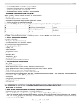 Item 86
79
Pilly - Préparation ECN - Item 86 - ©CMIT
ƒƒ À moyen terme dépend de la survenue d'un (pyo-)pneumothorax :
-- pneumothorax compressif suffocant : exsufflation en urgence
-- épanchement pleural purulent : drainage pleural.
ƒƒ À long terme le risque de séquelles pulmonaires n'est pas négligeable.
3. Pneumonies communautaires de l’adulte (PAC)
La prise en charge d’un patient atteint de PAC dépend des éléments suivants :
ƒƒ Signes de gravité
ƒƒ Comorbidités (facteurs de risque de mortalité)
ƒƒ Conditions socio-économiques défavorables avec inobservance prévisible.
3-1. Situations nécessitant une hospitalisation d’emblée
Le score simplifié CRB65, utilisable en ville, permet d’évaluer rapidement les patients nécessitant une hospitalisation :
C Confusion
R Respiratory rate (fréquence respiratoire) ≥ 30/min
B Blood Pressure (pression artérielle) S  90 mmHg
D ≤ 60 mmHg
65 Âge ≥ 65*
* L’âge physiologique plus que l’âge civil doit être pris en considération.
Si 0 critère : traitement ambulatoire possible ; 1 critère : hospitalisation à discuter ; ≥ 1 critère : évaluation à l’hôpital.
3-2. Critères d'hospitalisation en réanimation
Soit un seul critère majeur :
ƒƒ Choc septique nécessitant vasopresseurs
ƒƒ Insuffisance respiratoire aiguë nécessitant intubation.
Soit trois critères mineurs parmi les neuf suivants :
ƒƒ Fréquence respiratoire ≥ 30/min
ƒƒ PaO2
/FiO2
≤ 250
ƒƒ Atteinte multilobaire
ƒƒ Confusion/désorientation
ƒƒ Urémie
ƒƒ Leucopénie  4 G/l
ƒƒ Thrombopénie  100 G/l
ƒƒ Hypothermie  36 °C
ƒƒ Hypotension nécessitant remplissage «intensif».
3-3. Analyse des facteurs de risque de mortalité
ƒƒ Âge  65 ans
ƒƒ Insuffisance cardiaque congestive
ƒƒ Maladie cérébrovasculaire (accident vasculaire cérébral ou ischémie transitoire)
ƒƒ Maladie rénale (insuffisance rénale chronique ou élévation de l’urée ou de la créatinine sanguine)
ƒƒ Maladie hépatique (cirrhose ou autre hépatopathie chronique)
ƒƒ Bronchopneumopathie chronique avec trouble ventilatoire obstructif
ƒƒ Immunodépression (corticothérapie par voie générale ou traitement immunosuppresseur dans les 6 mois, splénectomie, chimiothérapie dans les
6 mois, infection à VIH avec CD4  200/mm3
, sida, cachexie…)
ƒƒ Drépanocytose
ƒƒ Antécédents de pneumonie bactérienne
ƒƒ Hospitalisation dans l’année
ƒƒ Vie en institution.
iii ARGUMENTER L’ATTITUDE THéRAPEUTIQUE ET PLANIFIER LE SUIVI DU PATIENT
1. Bronchiolite du nourrisson
1-1. La prise en charge repose essentiellement sur l'hydratation et la kinésithérapie respiratoire
ƒƒ Désobstruction nasale au sérum physiologique, à réaliser très régulièrement.
ƒƒ L'enfant doit être placé dans une position de confort, qui facilite sa ventilation et prévient les régurgitations : proclive :
-- pour ne pas favoriser les fausses routes et éviter une distension abdominale, alimentation fractionnée : en général une à deux prises supplémen-
taires. Entre les prises alimentaires, on peut proposer un supplément de solution de réhydratation. Les apports hydriques quotidiens minima chez
un nourrisson sont de 100 ml/kg/jour.
 