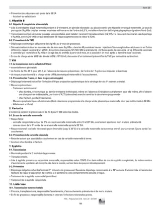 Item 20
189
Pilly - Préparation ECN - Item 20 - ©CMIT
ƒƒ Prévention des récurrences à partir de la 36 SA
-- Aciclovir ou valaciclovir.
6. Hépatite B
6-1. Hépatite B congénitale et néonatale
ƒƒ Liée à une hépatite aiguë maternelle pendant le 3e
trimestre, en période néonatale ; ou plus souvent à une hépatite chronique maternelle. Le taux de
portage de l’Ag HBs chez les femmes enceintes en France est de l’ordre de 0,5 %, variable en fonction de l’origine géographique (gradient Nord-Sud).
ƒƒ Transmissionsurtoutpérinatale(passagevoiesgénitales,post-natale);rarement transplacentaire(3à10%);lerisqueestmaximalencasdeportage
d’Ag HBe, avec ADN-VHB sérique détectable (le risque augmente avec la valeur d’ADN).
6-2. Prévention de la TME
ƒƒ Dépistage systématique obligatoire de l’Ag HBs au 6e
mois de grossesse.
ƒƒ Sérovaccination de tous les nouveau-nés de mère avec Ag HBs+, dans les 48 premières heures : injection d’immunoglobulines et du vaccin en 2 sites
différents ; rappel vaccinal à M1 et M6 ; 4 injections (naissance, M1, M2, M6) si prématurité  32 SA ou poids de naissance  2 kg. Efficacité vaccinale
à contrôler par recherche d’Ag HBs et titrage des Ac antiHBs à partir de 9 mois, et si possible 1 à 4 mois après la dernière dose vaccinale.
ƒƒ En cas de charge virale VHB très élevée (ADN ≥ 108
UI/ml), discussion d’un traitement préventif de la TME par lamivudine ou ténofovir.
7. VIH
7-1. La transmission mère-enfant du VIH est :
ƒƒ essentiellement périnatale
ƒƒ de l’ordre de 20 à 25 % pour VIH-1, en l’absence de mesures préventives ; de l’ordre de 1 % grâce aux mesures préventives
ƒƒ de risque proportionnel à la charge virale (ARN plasmatique) maternelle à l’accouchement.
7-2. Prévention (en France, et dans les pays développés)
ƒƒ Dépistage fortement incitatif de l’infection VIH par proposition systématique de la sérologie lors du 1er
examen prénatal.
ƒƒ Mesures préventives
-- Traitement antirétroviral :
•	 chez la mère, systématique au dernier trimestre (trithérapie), même en l’absence d’indication au traitement pour elle-même, afin d’obtenir
une charge virale indétectable ; perfusion d’AZT (zidovudine) avant le travail ou la césarienne programmée
•	 chez l’enfant, pendant 6 semaines.
-- Mesures prophylactiques obstétricales (dont césarienne programmée si la charge virale plasmatique maternelle n’est pas indétectable à 36 SA).
-- Allaitement artificiel.
8. Varicelle
L’incidence pendant la grossesse est de 2 à 5 pour 1 000 selon les études.
8-1. En cas de varicelle maternelle
ƒƒ Risque fœtal
-- varicelle congénitale (autour de 2 % en cas de varicelle maternelle entre 13 et 20e
SA), avortement spontané, mort in utero, prématurité
-- zona au cours de la 1re
année de vie si varicelle maternelle après la 20e
SA.
ƒƒ Risque néonatal : varicelle néonatale grave (mortalité jusqu’à 30 %) si la varicelle maternelle est survenue entre 5 jours avant et 2 jours après l’ac-
couchement.
8-2. Prévention de la varicelle néonatale
ƒƒ Retarder autant que possible l’accouchement en cas de varicelle maternelle à terme.
ƒƒ Aciclovir chez la mère et l’enfant.
9. Syphilis
9-1. Transmission
ƒƒ Maximale pendant la 2e
moitié de la grossesse.
ƒƒ Transplacentaire.
ƒƒ Liée à syphilis primaire ou secondaire maternelle, responsables selon l’OMS d’un demi-million de cas de syphilis congénitale, du même nombre
d’avortements spontanés et de morts-nés dans le monde, surtout dans les pays en développement.
9-2. Prévention
ƒƒ Dépistage obligatoire chez les femmes (1er
trimestre de grossesse). Deuxième dépistage recommandé à la 28e
semaine d’aménorrhée s’il existe des
facteurs de risque d’acquisition de syphilis, si le partenaire a des comportements sexuels à risque.
ƒƒ Traitement de la syphilis maternelle (pénicilline).
ƒƒ Traitement de la syphilis congénitale.
10. Listériose
10-1. Transmission materno-fœtale
ƒƒ Précoce, transplacentaire, responsable d’avortements, d’accouchements prématurés et de morts in utero.
ƒƒ En fin de grossesse : responsable de morts in utero et d’infections néonatales graves.
 
