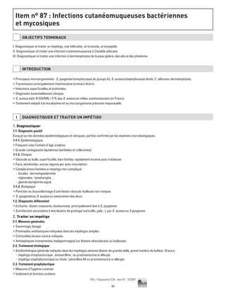 84
Pilly - Préparation ECN - Item 87 - ©CMIT
Item n° 87 : Infections cutanéomuqueuses bactériennes
et mycosiques
OBJECTIFS TERMINAUX
I. Diagnostiquer et traiter un impétigo, une folliculite, un furoncle, un érysipèle.
II. Diagnostiquer et traiter une infection cutanéomuqueuse à Candida albicans.
III. Diagnostiquer et traiter une infection à dermatophytes de la peau glabre, des plis et des phanères.
INTRODUCTION
ƒƒ Principaux microorganismes : S. pyogenes (streptocoque du groupe A), S. aureus (staphylocoque doré), C. albicans, dermatophytes.
ƒƒ Transmission principalement interhumaine (contact direct).
ƒƒ Infections superficielles et profondes.
ƒƒ Diagnostic essentiellement clinique.
ƒƒ S. aureus méti-R (SARM)  5 % des S. aureus en milieu communautaire en France.
ƒƒ Traitement adapté à la localisation et au microorganisme présumé responsable.
I DIAGNOSTIQUER ET TRAITER UN IMPéTIGO
1. Diagnostiquer
1-1. Diagnostic positif
Évoqué sur les données épidémiologiques et cliniques, parfois confirmé par les examens microbiologiques.
1-1-1. Épidémiologique
ƒƒ Fréquent chez l’enfant d’âge scolaire.
ƒƒ Grande contagiosité (épidémies familiales et collectives).
1-1-2. Clinique
ƒƒ Vésicule ou bulle, superficielle, bien limitée, rapidement érosive puis croûteuse.
ƒƒ Face, extrémités, autres régions par auto-inoculation.
ƒƒ Complications limitées si impétigo non compliqué :
-- locales : dermohypodermite
-- régionales : lymphangite…
-- glomérulonéphrite aiguë.
1-1-3. Biologique
ƒƒ Ponction ou écouvillonnage d’une lésion vésiculo-bulleuse non rompue.
ƒƒ S. pyogenes ou S. aureus ou association des deux.
1-2. Diagnostic différentiel
ƒƒ Ecthyma : lésion creusante, douloureuse, principalement due à S. pyogenes.
ƒƒ Surinfection secondaire à des lésions de grattage (varicelle, gale...), par S. aureus ou S pyogenes.
2. Traiter un impétigo
2-1. Mesures générales
ƒƒ Savonnage, lavage.
ƒƒ Pommades antibiotiques indiquées dans les impétigos simples.
ƒƒ Corticoïdes locaux contre-indiqués.
ƒƒ Antiseptiques (compresses, badigeonnages) sur lésions vésiculeuses ou bulleuses.
2-2. Traitement étiologique
ƒƒ Antibiothérapie générale indiquée dans les impétigos sévères (lésion de grande taille, grand nombre de bulles), 10 jours :
-- impétigo streptococcique : amoxicilline ; ou pristinamycine si allergie
-- impétigo staphylococcique ou mixte : pénicilline M ou pristinamycine si allergie.
2-3. Traitement prophylactique
ƒƒ Mesures d’hygiène cutanée.
ƒƒ Isolement et éviction scolaire.
 