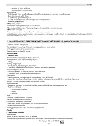 Item 87
87
Pilly - Préparation ECN - Item 87 - ©CMIT
•	 apparition de signes de nécrose
•	 décompensation d’une comorbidité.
ƒƒ Antibiothérapie
-- Antibiotiques de choix : pénicilline G ou amoxicilline IV, pendant les premiers jours, puis amoxicilline per os
-- Durée du traitement : de 10 à 20 jours
-- En cas d’allergie : pristinamycine per os
-- En cas de maintien à domicile : amoxicilline per os en première intention.
2.3. Traitement prophylactique
2-3-1. Prévention primaire
ƒƒ Traitement des intertrigos inter-orteils +++ (voir plus loin).
ƒƒ Prévention des phlébites en cas d’alitement prolongé et d’impossibilité de contention veineuse.
2-3-2. Prévention secondaire
ƒƒ Prise en charge d’un lymphœdème ou d’un œdème de cause veineuse : contention +++.
ƒƒ Antibiothérapie préventive chez les malades ayant eu plusieurs récidives, par pénicilline V orale ou si possible benzathine benzylpénicilline IM,
prolongée pendant plusieurs mois.
V DIAGNOSTIQUER ET TRAITER UNE INFECTION CUTANéOMUQUEUSE à CANDIDA ALBICANS
ƒƒ Candidoses cutanées et muqueuses.
ƒƒ Diagnostic à confirmer par les prélèvements mycologiques (examen direct, culture).
ƒƒ Antifongigramme en cas d’échec du traitement.
ƒƒ Traitement surtout local, parfois général.
1. Diagnostiquer
1-1. Diagnostic positif
ƒƒ Diagnostic facilement orienté par la clinique et le terrain.
ƒƒ Doit être confirmé par les prélèvements mycologiques.
1-1-1 Clinique
ƒƒ Intertrigo des grands plis.
-- Obésité, diabète, mauvaise hygiène, macération
-- Localisation : plis axillaires, sous-mammaires, inguinaux, interfessiers, périnéale.
ƒƒ Périonyxis (et parfois onyxis).
-- Personnes exposées aux produits d’entretien et aux détergents
-- Localisation : mains ; orteils exceptionnellement atteints.
ƒƒ Vulvo-vaginite.
-- Diabète, grossesse, contraception orale, antibiothérapie ; VIH (si récidivante)
-- Leucorrhées grumeleuses, blanchâtres ; érythème et œdème vulvo-vaginal ; prurit local, brûlures vaginales et dyspareunie.
ƒƒ Balanite : érythème prurigineux du gland, micropustules érosives.
ƒƒ Candidose buccale.
-- Nouveau-né, nourrisson, personne âgée, prothèse dentaire, antibiothérapie, immunosuppression (VIH…)
-- Trois formes cliniques :
•	 érythémateuse atrophique
•	 muguet
•	 perlèche.
ƒƒ Anite.
ƒƒ Candidoses cutanéomuqueuses chroniques.
ƒƒ Folliculite candidosique (du toxicomane IV).
1-1-2. Biologique : prélèvement mycologique
ƒƒ Examen direct : levures bourgeonnantes avec ou sans pseudofilaments.
ƒƒ Culture sur milieu de Sabouraud.
ƒƒ Antifongigramme éventuel en cas de résistance aux traitements.
2. Traiter
2-1. Les principes du traitement
ƒƒ Traitement local.
ƒƒ Agir sur les facteurs favorisants locaux ou généraux.
ƒƒ Traitement antifongique par voie générale en cas de récidive ou d’immunodépression (candidose buccale sévère).
 