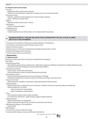 88
Pilly - Préparation ECN - Item 87 - ©CMIT
Item 87
2-2. Traitement selon la forme clinique
ƒƒ Intertrigo
-- Application locale d’un dérivé azolé, 2 semaines
-- Traitement d’un éventuel réservoir digestif par un polyène per os en cas d’atteinte périanale.
ƒƒ Périonyxis et onyxis
-- Périonyxis : application locale de polyènes ou de crèmes d’azolés, 2 semaines
-- Onyxis : azolés per os, pendant 3 mois.
ƒƒ Balanite
-- Application locale d’un dérivé azolé, 1 semaine.
ƒƒ Vulvovaginite
-- Azolés en ovule gynécologique.
ƒƒ Candidose buccale
-- Traitement local
-- Traitement général per os par dérivés azolés, contre-indiqués pendant la grossesse.
VI
DIAGNOSTIQUER ET TRAITER UNE INFECTION à DERMATOPHYTES DE LA PEAU GLABRE,
DES PLIS ET DES PHANèRES
ƒƒ Trois genres de dermatophytes : Microsporum sp, Epidermophyton sp, Trichophyton sp.
ƒƒ Trois modes de contamination possible : tellurique, humain, animal.
ƒƒ Absence d’atteinte muqueuse.
ƒƒ Diagnostic toujours confirmé par les prélèvements mycologiques (examen direct, culture).
ƒƒ Enquête épidémiologique parfois nécessaire.
ƒƒ Traitement toujours local et souvent général.
1. Diagnostiquer
1-1. Diagnostic positif
Orienté par la clinique mais doit être confirmé par les prélèvements mycologiques.
1-1-1. Clinique
ƒƒ Intertrigo des petits plis
-- Sols souillés de squames (piscines, salles de bain, collectivités), chaussures synthétiques, hyperhydrose, humidité prolongée des pieds
-- Fissuration du fond du pli interdigital au niveau des pieds («pied d’athlète»).
ƒƒ Intertrigo des grands plis
-- Homme surtout ; contamination interhumaine
-- Placard érythémateux, suintant, prurigineux débordant des grands plis.
ƒƒ Dermatophytie cutanée
-- Enfants et professionnels exposés aux animaux domestiques et d’élevage
-- Petite plaque érythémateuse, arrondie, prurigineuse, d’extension centrifuge, en peau découverte.
ƒƒ Onyxis (1er
et 5e
orteil)
-- Hyperkératose sous-unguéale, sans périonyxis, ongle progressivement friable et jaunâtre.
ƒƒ Teignes tondantes
-- Enfants (contamination en collectivité, à partir des animaux ; immigrés, venant de zone tropicale), adultes immunodéprimés
-- Plaques d’alopécie du cuir chevelu :
•	 teigne microsporique, à grande plaque
•	 teigne trichophytique, à petites plaques.
ƒƒ Favus
-- Cas d’importation (Afrique du Nord, régions tropicales)
-- Cuir chevelu très inflammatoire : «godets faviques», plaques d’alopécie définitive.
ƒƒ Teignes suppurées
-- Enfants comme adultes, non contagieuses
-- Macaron inflammatoire suppurant du cuir chevelu, chute provisoire des cheveux.
ƒƒ Manifestations allergiques : dermatophytides
-- Entité discutée.
1-1-2. Étiologique
ƒƒ L’examen direct confirme le diagnostic clinique.
ƒƒ La culture identifie l’espèce en cause qui diffère selon la localisation.
 