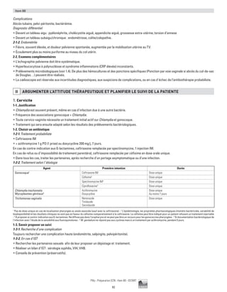 92
Pilly - Préparation ECN - Item 88 - ©CMIT
Item 88
Complications
Abcès tubaire, pelvi-péritonite, bactériémie.
Diagnostic différentiel
ƒƒ Devant un tableau aigu : pyélonéphrite, cholécystite aiguë, appendicite aiguë, grossesse extra-utérine, torsion d’annexe
ƒƒ Devant un tableau subaigu/chronique : endométriose, colite/colopathie.
2-1-2. Endométrite
ƒƒ Fièvre, souvent élevée, et douleur pelvienne spontanée, augmentée par la mobilisation utérine au TV.
ƒƒ Écoulement plus ou moins puriforme au niveau du col utérin.
2-2. Examens complémentaires
ƒƒ L’échographie pelvienne doit être systématique.
ƒƒ Hyperleucocytose à polynucléose et syndrome inflammatoire (CRP élevée) inconstants.
ƒƒ Prélèvements microbiologiques (voir 1.4). De plus des hémocultures et des ponctions spécifiques (Ponction par voie vaginale si abcès du cul-de-sac
de Douglas…) peuvent être réalisés.
ƒƒ La cœlioscopie est réservée aux incertitudes diagnostiques, aux suspicions de complications, ou en cas d‘échec de l’antibiothérapie probabiliste.
II ARGUMENTER L’ATTITUDE THéRAPEUTIQUE ET PLANIFIER LE SUIVI DE LA PATIENTE
1. Cervicite
1-1. Justification
ƒƒ Chlamydia est souvent présent, même en cas d’infection due à une autre bactérie.
ƒƒ Fréquence des associations gonocoque + Chlamydia.
ƒƒ Toute cervico-vaginite nécessite un traitement initial actif sur Chlamydia et gonocoque.
ƒƒ Traitement qui sera ensuite adapté selon les résultats des prélèvements bactériologiques.
1-2. Choisir un antibiotique
1-2-1. Traitement probabiliste
ƒƒ Ceftriaxone IM
ƒƒ + azithromycine 1 g PO (1 prise) ou doxycycline 200 mg/j, 7 jours.
En cas de contre-indication aux ß-lactamines, ceftriaxone remplacée par spectinomycine, 1 injection IM.
En cas de refus ou d’impossibilité de traitement parentéral, ceftriaxone remplacée par céfixime en dose orale unique.
ƒƒ Dans tous les cas, traiter les partenaires, après recherche d’un portage asymptomatique ou d’une infection.
1-2-2. Traitement selon l’étiologie
Agent Première intention Durée
Gonocoque1
Ceftriaxone IM Dose unique
Céfixime2
Dose unique
Spectinomycine IM3
Dose unique
Ciprofloxacine4
Dose unique
Chlamydia trachomatis
Mycoplasmes génitaux5
Azithromycine
Doxycycline
Dose unique
Au moins 7 jours
Trichomonas vaginalis Nimorazole
Tinidazole
Secnidazole
Dose unique
1
Pas de dose unique en cas de localisation pharyngée ou anale associée (sauf avec la ceftriaxone) - 2
L’épidémiologie, les propriétés pharmacologiques (moindre bactéricidie, variabilité de
biodisponibilité) et les résultats cliniques ne sont pas en faveur du céfixime comparativement à la ceftriaxone. Le céfixime peut être indiqué pour un patient refusant un traitement injectable
- 3
À proposer si contre-indication aux ß-lactamines. Ne diffuse pas dans l’oropharynx et ne peut pas être un recours pour les gonococcies pharyngées - 4
Si documentation bactériologique de
l’infection avec l’étude de la sensibilité aux fluoroquinolones - 5
M. genitalium ne répond pas aux cyclines mais à un traitement par azithromycine, pendant 5 jours.
1-3. Savoir proposer un suivi
1-3-1. Recherche d’une complication
Toujours rechercher une complication haute (endométrite, salpingite, pelvipéritonite).
1-3-2. En cas d’IST
ƒƒ Rechercher les partenaires sexuels afin de leur proposer un dépistage et traitement.
ƒƒ Réaliser un bilan d’IST : sérologie syphilis, VIH, VHB.
ƒƒ Conseils de prévention (préservatifs).
 