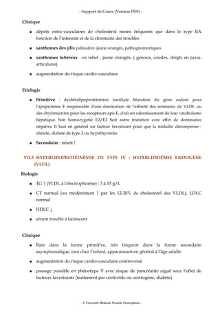 - Support de Cours (Version PDF) -
Clinique
● dépôts extra-vasculaires de cholestérol moins fréquents que dans le type IIA
fonction de l’intensité et de la chronicité des troubles
● xanthomes des plis palmaires: jaune orangés, pathognomoniques
● xanthomes tubéreux : en relief , jaune orangés, ( genoux, coudes, doigts en juxta-
articulaire)
● augmentation du risque cardio-vasculaire
Etiologie
● Primitive : dysbêtalipoprotéinémie familiale Mutation du gène codant pour
l'apoprotéine E responsable d'une diminution de l'affinité des remnants de VLDL ou
des chylomicrons pour les récepteurs apo E, d'où un ralentissement de leur catabolisme
hépatique. Soit homozygotie E2/E2 Soit autre mutation avec effet de dominance
négative Il faut en général un facteur favorisant pour que la maladie décompense :
obésité, diabète de type 2 ou hypothyroïdie
● Secondaire : néant !
VII.5 HYPERLIPOPROTÉINÉMIE DE TYPE IV : HYPERLIPIDÉMIE ENDOGÈNE
(VLDL)
Biologie
● TG ↑ (VLDL à l'électrophorèse) : 3 à 15 g/L
● CT normal (ou modérément ↑ par les 12-20% de cholestérol des VLDL), LDLC
normal
● HDLC ↓
● sérum trouble à lactescent
Clinique
● Rare dans la forme primitive, très fréquent dans la forme secondaire
asymptomatique, rare chez l’enfant, apparaissant en général à l'âge adulte
● augmentation du risque cardio-vasculaire controversé
● passage possible en phénotype V avec risque de pancréatite aiguë sous l’effet de
facteurs favorisants (traitement par corticoïde ou oestrogène, diabète)
- © Université Médicale Virtuelle Francophone -
 