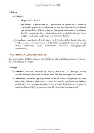 - Support de Cours (Version PDF) -
Etiologie
● Primitive
○ Fréquence : 0,2 à 0,3 %
○ Mécanisme : augmentation de la production de grosses VLDL riches en
triglycérides par le foie ; le mécanisme est lié à une anomalie du métabolisme
des acides biliaires. Elle s’exprime en fonction de circonstances favorisantes
(obésité, insulino-résistance, alimentation riche en glucides (surtout sucres
simples : saccharose, fructose), ou consommation d’alcool
● Secondaire : surproduction de triglycérides par le foie et ou déficit du catabolisme des
VLDL. Les causes sont nombreuses (Tab 1) diabète déséquilibré (surtout de type 2),
obésité abdominale, alcool, médicaments (corticoïdes, oestroprogestatifs,
antirétroviraux)
VII.6 HYPOALPHALIPOPROTÉINÉMIE
Une concentration de HDLc inférieur à 0,40 g/l est un facteur de risque majeur qui s’ajoute
aux autres facteurs de risque.
Etiologie
● Primitive : très rare : mutation de l’apo A1, déficit en LCAT (fish eye disease),
maladie de Tangier (mutation du transporteur ABCA1) ; athérogénicité variable
● Secondaire fréquente) : principalement toutes les causes d’hypertriglycéridémie
et/ou états d’insulino-résistance : obésité abdominale, syndrome métabolique,
diabète de type 2, inactivité physique. Il faut y ajouter le tabagisme et la prise de
certains médicaments (bêta bloquants, stéroïdes anabolisants, progestatifs).
- © Université Médicale Virtuelle Francophone -
 