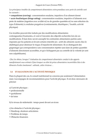 - Support de Cours (Version PDF) -
Les principaux troubles du comportement alimentaires extra-prandiaux avec perte de contrôle sont
les suivants :
• compulsions (craving) : consommation soudaine, impulsive d’un aliment donné
• accès boulimiques (binge eating) : consommation soudaine, impulsive d’aliments avec
perte de maîtrise (ingestion avec avidité et/ou de grandes quantités et/ou sans sélection du
type d’aliments) ± conduites purgatives (vomissements, diurétiques / laxatifs, activité
physique)
Ces troubles peuvent être induits par des modifications alimentaires
contraignantes/frustrantes, et vont à l’encontre des objectifs recherchés lors de ces
modifications. Il faut donc savoir assouplir les contraintes alimentaires parfois auto-
imposées par les patients en levant certains interdits (ex : arrêt des aliments sucrés chez le
diabétique) pour diminuer le risque d’impulsivité alimentaire. Ils se distinguent des
grignotages qui correspondent à une consommation répétée sans faim de petites quantités
d’aliments directement accessibles, et qui n’échappent pas au contrôle de la volonté (et sont
non culpabilisants).
Chez les obèses, lorsque l’ évaluation du comportement alimentaire conduit à des apports
manifestement sous-estimés il faut évoquer un déni de prises alimentaires incontrôlées liées à des
éléments d’ordre émotionnel : solitude, colère tristesse…
I.4 EVALUATION DE L’ACTIVITÉ PHYSIQUE
Dans la plupart des cas, le conseil nutritionnel ne concerne pas seulement l’alimentation
mais s’accompagne de recommandations pour l’activité physique. Il est donc nécessaire de
préciser
a) l’activité physique :
• professionnelle
• quotidienne
• de loisir
b) le niveau de sédentarité : temps passé devant un écran
c) les obstacles à l’activité physique :
• Handicap, douleurs articulaires
• Problème de temps
• Obstacles financiers
- © Université Médicale Virtuelle Francophone -
 